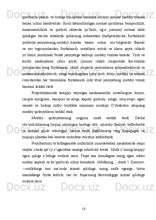 qurollarini yasash  va boshqa shu qabilar hammasi ibtidoiy jamiyat moddiy texnika
bazasi uchun harakterlidir. Biroz takomillashgan mehnat qurollarini dexqonchilik,
hunarmandchilik   va   qurilish   ishlarida   qo‘llash,   og‘ir   jismoniy   mehnat   talab
qiladigan   barcha   sohalarda   qullarning   mehnatidan   shafqatsizlarcha   foydalanish
quldorlik jamiyatining moddiiy texnika     bazasi     uchun     xos belgilardir. Shamol
va   suv   tegirmonlaridan   foydalanish,   metallarni   eritish   va   ularni   qayta   ishlash
yo‘llarini   yaxshilash   feodal   jamiyatiga  taalluqli   moddiy  texnika  bazadir.  Yirik  va
kuchli   mashinalarni   ixtiro   qilish,   ijtimoiy   ishlab   chiqarishda   fan-texnika
yutuqlaridan  keng  foydalanish,  ishlab  chiqarish  jarayonlarini   avtomatlashtirish  va
mexanizatsiyalashtirish, yangi texnologiyani joriy etish, tabiiy, moddiy va mehnat
resurslaridan   har   tomonlama   foydalanish   indo‘strial   jamiyatning   moddiy   texnik
bazasini tashkil etadi. 
Respublikamizda   taraqqiy   etayotgan   mashinasozlik,   metallurgiya,   kimyo,
issiqlik   energiyasi,   transport   va   aloqa,   kapital   qurilishi,   yengil,   oziq-ovqat,   agrar
sanoati   va   boshqa   milliy   boyliklar   majmuasi   mustaqil   O‘zbekiston   xalqining
moddiy qadriyatlarini tash kil etadi.
Moddiy   qadriyatlarning   negizini   mulk   tashkil   eta di.   Davlat
iste’molchilarning   hyquqi   ustunligini   hisobga   olib,   iqtisodiy   faoliyat,   tadbirkorlik
va   mehnat   qilish   erkinligini,   barcha   mulk   shakllarining   teng   huquqligini   va
huquqiy jihatdan bab-baravar muhofaza etilishini kafolatlaydi 
Prezidentimiz   ta’kidlaganidek   mulkchilik   munosabatlari   masalalarida   yaqin
vaqtlar ichida qat’iy o‘zgarishlar amalga oshirilishi kerak.   Mulk o‘zining haqiqiy
egasi   quliga   o‘tishiga   erishish   zarur.   Faqat   ana   shundagina   uning   egasi   ushbu
mulkni   saqlash   va  ko‘paytirish   uchun  kurashadi.   «Mulkning,   -   deydi   I.   Karimov,
—mulkdorga   tom   ma’noda   xizmat   qilishiga,   uning   mulk   egasiga,   butun
mamlakatga   foyda   keltirib,   har   bir   fuqaroning   farovonligiga   xizmat   qilishiga
erishish zarur.
14 