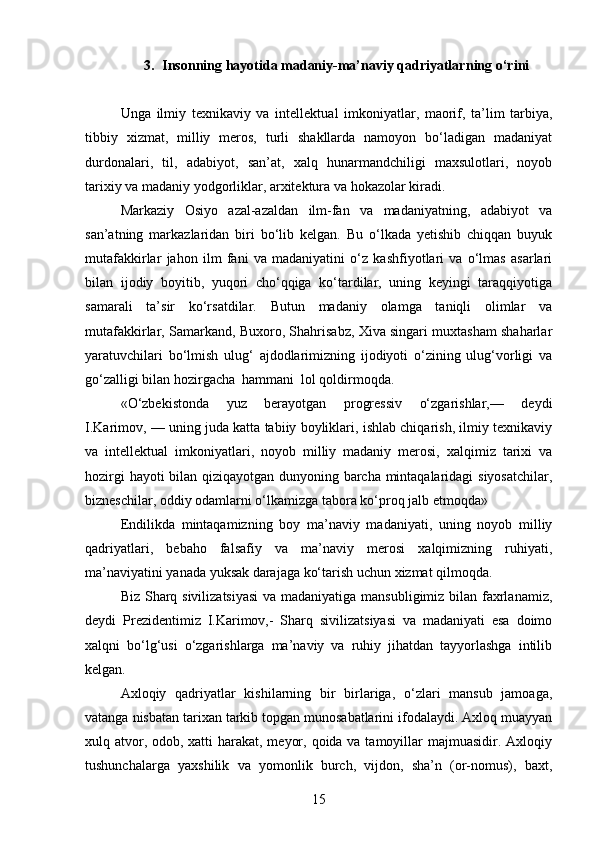 3. Insonning hayotida madaniy-ma’naviy qadriyatlar ning  o‘rin i
Unga   ilmiy   texnikaviy   va   intel lektual   imkoniyatlar,   maorif,   ta’lim   tarbiya,
tibbiy   xizmat,   milliy   meros,   turli   shakllarda   namoyon   bo‘ladigan   madaniyat
durdonalari,   til,   adabiyot,   san’at,   xalq   hunarmandchiligi   maxsulotlari,   noyob
tarixiy va madaniy yodgorliklar, arxitektura va hokazolar kiradi.
Markaziy   Osiyo   azal-azaldan   ilm-fan   va   madaniyatning,   adabiyot   va
san’atning   markazlaridan   biri   bo‘lib   kelgan.   Bu   o‘lkada   yetishib   chiqqan   buyuk
mutafakkirlar   jahon   ilm   fani   va   madaniyatini   o‘z   kashfiyotlari   va   o‘lmas   asarlari
bilan   ijodiy   boyitib,   yuqori   cho‘qqiga   ko‘tardilar,   uning   keyingi   taraqqiyotiga
samarali   ta’sir   ko‘rsatdilar.   Butun   madaniy   olamga   taniqli   olimlar   va
mutafakkirlar, Samarkand, Buxoro, Shahrisabz, Xiva singari muxtasham shaharlar
yaratuvchilari   bo‘lmish   ulug‘   ajdodlarimizning   ijodiyoti   o‘zining   ulug‘vorligi   va
go‘zalligi bilan hozirgacha  hammani  lol qoldirmoqda.
«O‘zbekistonda   yuz   berayotgan   progressiv   o‘zgarishlar,—   deydi
I.Karimov, — uning juda katta tabiiy boyliklari, ishlab chiqarish, ilmiy texnikaviy
va   intellektual   imkoniyatlari,   noyob   milliy   madaniy   merosi,   xalqimiz   tarixi   va
hozirgi hayoti bilan qiziqayotgan dunyoning barcha mintaqalaridagi siyosatchilar,
bizneschilar, oddiy odamlarni o‘lkamizga tabora ko‘proq jalb etmoqda» 
Endilikda   mintaqamizning   boy   ma’naviy   madaniyati,   uning   noyob   milliy
qadriyatlari,   bebaho   falsafiy   va   ma’naviy   merosi   xalqimizning   ruhiyati,
ma’naviyatini yanada yuksak darajaga ko‘tarish uchun xizmat qilmoqda.
Biz Sharq sivilizatsiyasi  va madaniyatiga mansubligimiz bilan faxrlanamiz,
deydi   Prezidentimiz   I.Karimov,-   Sharq   sivilizatsiyasi   va   madaniyati   esa   doimo
xalqni   bo‘lg‘usi   o‘zgarishlarga   ma’naviy   va   ruhiy   jihatdan   tayyorlashga   intilib
kelgan.
Axloqiy   qadriyatlar   kishilarning   bir   birlariga,   o‘zlari   mansub   jamoaga,
vatanga nisbatan tarixan tarkib topgan munosabatlarini ifodalaydi. Axloq muayyan
xulq atvor, odob, xatti harakat, meyor, qoida va tamoyillar majmuasidir. Axloqiy
tushunchalarga   yaxshilik   va   yomonlik   burch,   vijdon,   sha’n   (or-nomus),   baxt,
15