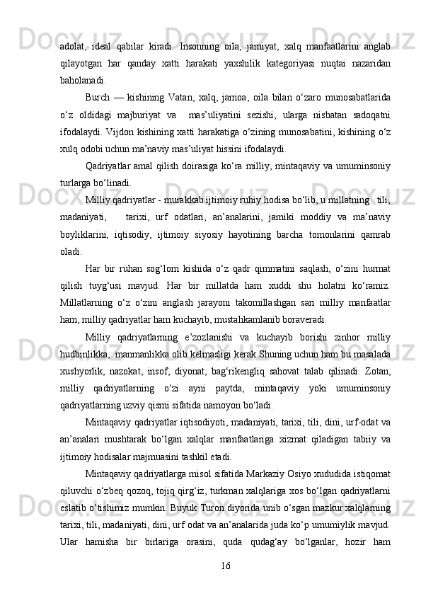 adolat,   ideal   qabilar   kiradi.   Insonning   oila,   jamiyat,   xalq   manfaatlarini   anglab
qilayotgan   har   qanday   xatti   harakati   yaxshilik   kategoriyasi   nuqtai   nazaridan
baholanadi. 
Burch   —   kishining   Vatan,   xalq,   jamoa,   oila   bilan   o‘zaro   munosabatlarida
o‘z   oldidagi   majburiyat   va     mas’uliyatini   sezishi,   ularga   nisbatan   sadoqatni
ifodalaydi. Vijdon kishining xatti harakatiga o‘zining munosabatini, kishining o‘z
xulq odobi uchun ma’naviy mas’uliyat hissini ifodalaydi.
Qadriyatlar  amal qilish doirasiga ko‘ra milliy, mintaqaviy va umuminsoniy
turlarga bo‘linadi.
Milliy qadriyatlar - murakkab ijtimoiy ruhiy hodisa bo‘lib, u millatning   tili,
madaniyati,       tarixi,   urf   odatlari,   an’analarini,   jamiki   moddiy   va   ma’naviy
boyliklarini,   iqtisodiy,   ijtimoiy   siyosiy   hayotining   barcha   tomonlarini   qamrab
oladi.  
Har   bir   ruhan   sog‘lom   kishida   o‘z   qadr   qimmatini   saqlash,   o‘zini   hurmat
qilish   tuyg‘usi   mavjud.   Har   bir   millatda   ham   xuddi   shu   holatni   ko‘ramiz.
Millatlarning   o‘z   o‘zini   anglash   jarayoni   takomillashgan   sari   milliy   manfaatlar
ham, milliy qadriyatlar ham kuchayib, mustahkamlanib boraveradi.
Milliy   qadriyatlarning   e’zozlanishi   va   kuchayib   borishi   zinhor   milliy
hudbinlikka,  manmanlikka olib kelmasligi kerak Shuning uchun ham bu masalada
xushyorlik,   nazokat,   insof,   diyonat,   bag‘rikengliq   sahovat   talab   qilinadi.   Zotan,
milliy   qadriyatlarning   o‘zi   ayni   paytda,   mintaqaviy   yoki   umuminsoniy
qadriyatlarning uzviy qismi sifatida namoyon bo‘ladi.
Mintaqaviy qadriyatlar iqtisodiyoti, madaniyati, tarixi, tili, dini, urf-odat va
an’analari   mushtarak   bo‘lgan   xalqlar   manfaatlariga   xizmat   qiladigan   tabiiy   va
ijtimoiy hodisalar majmuasini tashkil etadi.
Mintaqaviy qadriyatlarga misol sifatida Markaziy Osiyo xududida istiqomat
qiluvchi o‘zbeq qozoq, tojiq qirg‘iz, turkman xalqlariga xos bo‘lgan qadriyatlarni
eslatib o‘tishimiz mumkin. Buyuk Turon diyorida unib o‘sgan mazkur xalqlarning
tarixi, tili, mada niyati, dini, urf odat va an’analarida juda ko‘p umumiylik mavjud.
Ular   hamisha   bir   birlariga   orasini,   quda   qudag‘ay   bo‘lganlar,   hozir   ham
16