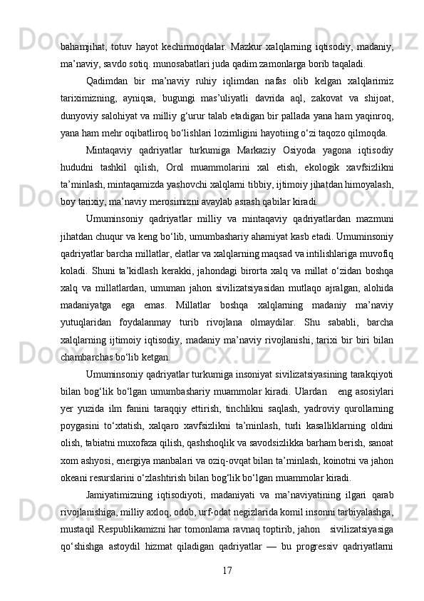 bahamjihat,   totuv   hayot   kechirmoqdalar.   Mazkur   xalqlarning   iqtisodiy,   madaniy,
ma’naviy, savdo sotiq. munosabatlari juda qadim zamonlarga borib taqaladi.
Qadimdan   bir   ma’naviy   ruhiy   iqlimdan   nafas   olib   kelgan   xalqlarimiz
tariximizning,   ayniqsa,   bugungi   mas’uliyatli   davrida   aql,   zakovat   va   shijoat,
dunyoviy salohiyat va milliy g‘urur talab etadigan bir pallada yana ham yaqinroq,
yana ham mehr oqibatliroq bo‘lishlari lozimligini hayotiing o‘zi taqozo qilmoqda.
Mintaqaviy   qadriyatlar   turkumiga   Markaziy   Osiyoda   yagona   iqtisodiy
hududni   tashkil   qilish,   Orol   muammolarini   xal   etish,   ekologik   xavfsizlikni
ta’minlash, mintaqamizda yashovchi xalqlarni tibbiy, ijtimoiy jihatdan himoyalash,
boy tarixiy, ma’naviy merosimizni avaylab asrash qabilar kiradi.
Umuminsoniy   qadriyatlar   milliy   va   mintaqaviy   qadriyatlardan   mazmuni
jihatdan chuqur va keng bo‘lib, umumbashariy ahamiyat kasb etadi. Umuminsoniy
qadriyatlar barcha millatlar, elatlar va xalqlarning maqsad va intilishlariga muvofiq
koladi.   Shuni   ta’kidlash   kerakki,   jahondagi   birorta   xalq   va   millat   o‘zidan   boshqa
xalq   va   millatlardan,   umuman   jahon   sivilizatsiyasidan   mutlaqo   ajralgan,   alohida
madaniyatga   ega   emas.   Millatlar   boshqa   xalqlarning   madaniy   ma’naviy
yutuqlaridan   foydalanmay   turib   rivojlana   olmaydilar.   Shu   sababli,   barcha
xalqlarning   ijtimoiy   iqtisodiy,   madaniy   ma’naviy   rivojlanishi,   tarixi   bir   biri   bilan
chambarchas bo‘lib ketgan.
Umuminsoniy qadriyatlar turkumiga insoniyat sivilizatsiyasining tarakqiyoti
bilan  bog‘lik  bo‘lgan  umum bashariy   muammolar   kiradi.   Ulardan      eng   asosiylari
yer   yuzida   ilm   fanini   taraqqiy   ettirish,   tinchlikni   saqlash,   yadroviy   qurollarning
poygasini   to‘xtatish,   xalqaro   xavfsizlikni   ta’minlash,   turli   kasalliklarning   oldini
olish, tabiatni muxofaza qilish, qashshoqlik va savodsizlikka barham berish, sanoat
xom ashyosi, ener giya manbalari va oziq-ovqat bilan ta’minlash, koinotni va jahon
okeani resurslarini o‘zlashtirish bilan bog‘lik bo‘lgan muammolar kiradi.
Jamiyatimizning   iqtisodiyoti,   mada niyati   va   ma’naviyatining   ilgari   qarab
rivojlanishiga, milliy axloq, odob, urf-odat negizlarida komil insonni tarbiyalashga,
mustaqil Respublikamizni har tomonlama ravnaq toptirib, jahon     sivilizatsiyasiga
qo‘shishga   astoydil   hizmat   qiladigan   qadriyatlar   —   bu   progressiv   qadriyatlarni
17 