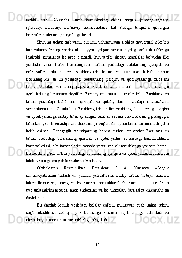 tashkil   etadi.   Aksincha,   jumhuriyatimizning   oldida   turgan   ijtimoiy   siyosiy,
iqtisodiy.   madaniy,   ma’naviy   muammolarni   hal   etishga   tusqinlik   qiladigan
hodisalar reaksion qadriyatlarga kiradi.
Shuning   uchun   tarbiyachi   birinchi   uchrashuvga   alohida   tayyorgarlik   ko‘rib
tarbiyalanuvchining   mashg‘ulot   tayyorlaydigan   xonasi,   uydagi   xo‘jalik   ishlariga
ishtiroki,   nimalarga   ko‘proq   qiziqadi,   kun   tartibi   singari   masalalar   bo‘yicha   fikr
yuritishi   zarur.   Ba’zi   Boshlang’ich     ta’lim   yoshidagi   bolalarning   qiziqish   va
qobiliyatlari   ota-onalarni   Boshlang’ich   ta’lim   muassasasiga   kelishi   uchun
Boshlang’ich     ta’lim   yoshidagi   bolalarning   qiziqish   va   qobiliyatlariga   xilof   ish
tutadi.   Masalan,   «Bolaning   papkasi,   kundalik   daftarini   olib   qo‘yib,   ota-onangni
aytib kelsang beraman»-deydilar. Bunday muomala ota-onalar bilan Boshlang’ich
ta’lim   yoshidagi   bolalarning   qiziqish   va   qobiliyatlari   o‘rtasidagi   munosabatni
yomonlashtiradi.   Oilada   bola   Boshlang’ich     ta’lim   yoshidagi   bolalarning   qiziqish
va   qobiliyatlariga   salbiy   ta’sir   qiladigan   omillar   asosan   ota-onalarning   pedagogik
bilimlari   yetarli   emasligidan   shaxsning   rivojlanishi   qonunlarini   tushunmasligidan
kelib   chiqadi.   Pedagogik   tashviqotning   barcha   turlari   ota-onalar   Boshlang’ich
ta’lim   yoshidagi   bolalarning   qiziqish   va   qobiliyatlari   sohasidagi   kamchiliklarni
bartaraf   etishi,  o‘z  farzandlarini  yanada   yaxshiroq  o‘rganishlariga  yordam  beradi.
Bu Boshlang’ich ta’lim yoshidagi bolalarning qiziqish va qobiliyatlariishlarimizni
talab darajsiga chiqishda muhim o‘rin tutadi.
O‘zbekiston   Respublikasi   Prezidenti   I.   A.   Karimov   «Buyuk
ma’naviyatimizni   tiklash   va   yanada   yuksaltirish,   milliy   ta’lim   tarbiya   tizimini
takomillashtirish,   uning   milliy   zamini   mustahkamlash,   zamon   talablari   bilan
uyg‘unlashtirish asosida jahon andozalari va ko‘nikmalari darajasiga chiqarish» ga
davlat etadi.
Bu   dastlab   kichik   yoshdagi   bolalar   qalbini   munavvar   etish   uning   ruhini
sog‘lomlashtirish,   axloqan   pok   bo‘lishiga   erishish   orqali   amalga   oshiriladi   va
ularni buyuk maqsadlar sari intilishga o‘rgatadi.
18