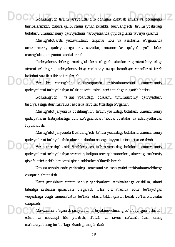 Boshlang‘ich   ta’lim   jarayonida   olib   borilgan   kuzatish   ishlari   va   pedagogik
tajribalarimizni   xulosa   qilib,   shuni   aytish   kerakki,   boshlang’ich     ta’lim   yoshidagi
bolalarni umuminsoniy qadriyatlarni  tarbiyalashda quyidagilarni tavsiya qilamiz.
Mashg‘ulotlarda   yozuvchilarni   tarjimai   holi   va   asarlarini   o‘rganishda
umuminsoniy   qadriyatlariga   oid   savollar,   muammolar   qo‘yish   yo‘li   bilan
mashg‘ulot jarayonini tashkil qilish.
Tarbiyalanuvchilarga mashg‘ulotlarni o‘tgach, ulardan ongimizni boyitishga
xizmat   qiladigan,   tarbiyalanuvchiga   ma’naviy   oziqa   beradigan   misollarni   topib
kelishni vazifa sifatida topshirish.
Har   bir   mashg‘ulot   o‘tilayotganda   tarbiyalanuvchini   umuminsoniy
qadriyatlarni tarbiyalashga ta’sir etuvchi misollarni topishga o‘rgatib borish.
Boshlang’ich     ta’lim   yoshidagi   bolalarni   umuminsoniy   qadriyatlarni
tarbiyalashga doir mavzular asosida savollar tuzishga o‘rgatish.
Mashg‘ulot jaryonida boshlang’ich  ta’lim yoshidagi bolalarni umuminsoniy
qadriyatlarni   tarbiyalashga   doir   ko‘rgazmalar,   texnik   vositalar   va   adabiyotlardan
foydalanish.
Mashg‘ulot jaryonida Boshlang’ich  ta’lim yoshidagi bolalarni umuminsoniy
qadriyatlarni tarbiyalashda ularni oldindan shunga tayyor turishlariga erishish.
Har bir mashg‘ulotda Boshlang’ich  ta’lim yoshidagi bolalarni umuminsoniy
qadriyatlarni tarbiyalashga xizmat qiladigan asar qahramonlari, ularning  ma’naviy
qiyofalarini ochib beruvchi qisqa suhbatlar o‘tkazib borish.
Umuminsoniy qadriyatlarning   mazmuni va mohiyatini tarbiyalanuvchilarga
chuqur tushuntirish.
Katta   guruhlarni   umuminsoniy   qadriyatlarni   tarbiyalashga   erishilsa,   ularni
tabiatga   nisbatan   qarashlari   o‘zgaradi.   Ular   o‘z   atrofida   sodir   bo‘layotgan
voqealarga   ongli   munosabatda   bo‘ladi,   ularni   tahlil   qiladi,   kerak   bo‘lsa   xulosalar
chiqaradi.
Mavzularni o‘rganish jarayonida tarbiyalanuvchining so‘z boyligini oshirish,
erkin   va   mustaqil   fikr   yuritish,   ifodali   va   ravon   so‘zlash   ham   uning
ma’naviyatining bir bo‘lagi ekanligi singdiriladi.
19 