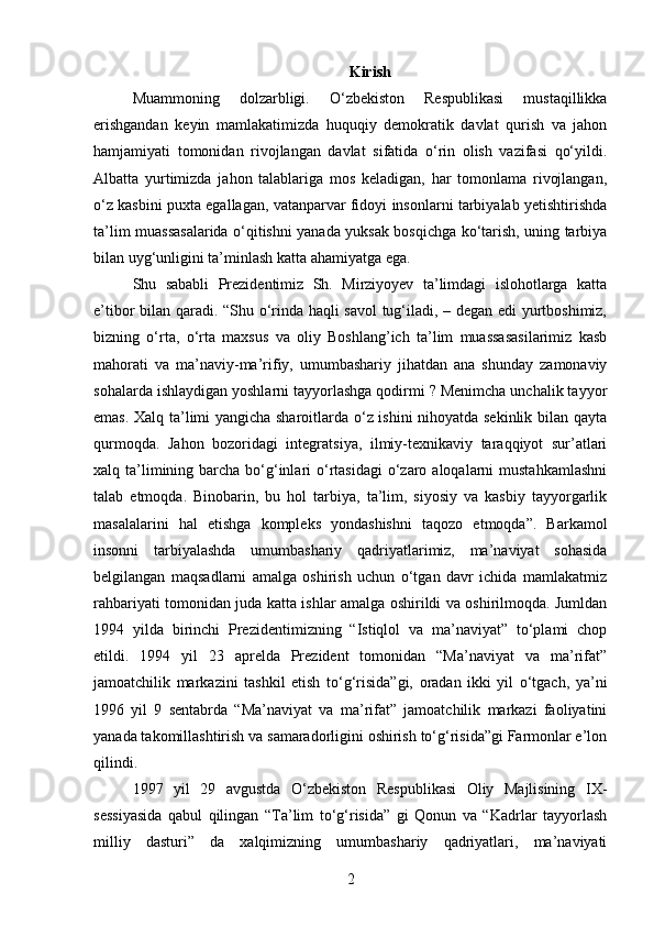 Kirish
Muammoning   dolzarbligi.   O‘zbekiston   Respublikasi   mustaqillikka
erishgandan   keyin   mamlakatimizda   huquqiy   demokratik   davlat   qurish   va   jahon
hamjamiyati   tomonidan   rivojlangan   davlat   sifatida   o‘rin   olish   vazifasi   qo‘yildi.
Albatta   yurtimizda   jahon   talablariga   mos   keladigan,   har   tomonlama   rivojlangan,
o‘z kasbini puxta egallagan, vatanparvar fidoyi insonlarni tarbiyalab yetishtirishda
ta’lim muassasalarida o‘qitishni yanada yuksak bosqichga ko‘tarish, uning tarbiya
bilan uyg‘unligini ta’minlash katta ahamiyatga ega.
Shu   sababli   Prezidentimiz   Sh.   Mirziyoyev   ta’limdagi   islohotlarga   katta
e’tibor bilan qaradi. “Shu o‘rinda haqli savol  tug‘iladi, – degan edi yurtboshimiz,
bizning   o‘rta,   o‘rta   maxsus   va   oliy   Boshlang’ich   ta’lim   muassasasilarimiz   kasb
mahorati   va   ma’naviy-ma’rifiy,   umumbashariy   jihatdan   ana   shunday   zamonaviy
sohalarda ishlaydigan yoshlarni tayyorlashga qodirmi ? Menimcha unchalik tayyor
emas. Xalq ta’limi yangicha sharoitlarda o‘z ishini nihoyatda sekinlik bilan qayta
qurmoqda.   Jahon   bozoridagi   integratsiya,   ilmiy-texnikaviy   taraqqiyot   sur’atlari
xalq ta’limining barcha bo‘g‘inlari  o‘rtasidagi  o‘zaro aloqalarni  mustahkamlashni
talab   etmoqda.   Binobarin,   bu   hol   tarbiya,   ta’lim,   siyosiy   va   kasbiy   tayyorgarlik
masalalarini   hal   etishga   kompleks   yondashishni   taqozo   etmoqda”.   Barkamol
insonni   tarbiyalashda   umumbashariy   qadriyatlarimiz,   ma’naviyat   sohasida
belgilangan   maqsadlarni   amalga   oshirish   uchun   o‘tgan   davr   ichida   mamlakatmiz
rahbariyati tomonidan juda katta ishlar amalga oshirildi va oshirilmoqda. Jumldan
1994   yilda   birinchi   Prezidentimizning   “Istiqlol   va   ma’naviyat”   to‘plami   chop
etildi.   1994   yil   23   aprelda   Prezident   tomonidan   “Ma’naviyat   va   ma’rifat”
jamoatchilik   markazini   tashkil   etish   to‘g‘risida”gi,   oradan   ikki   yil   o‘tgach,   ya’ni
1996   yil   9   sentabrda   “Ma’naviyat   va   ma’rifat”   jamoatchilik   markazi   faoliyatini
yanada takomillashtirish va samaradorligini oshirish to‘g‘risida”gi Farmonlar e’lon
qilindi.
1997   yil   29   avgustda   O‘zbekiston   Respublikasi   Oliy   Majlisining   IX-
sessiyasida   qabul   qilingan   “Ta’lim   to‘g‘risida”   gi   Qonun   va   “Kadrlar   tayyorlash
milliy   dasturi”   da   xalqimizning   umumbashariy   qadriyatlari,   ma’naviyati
2