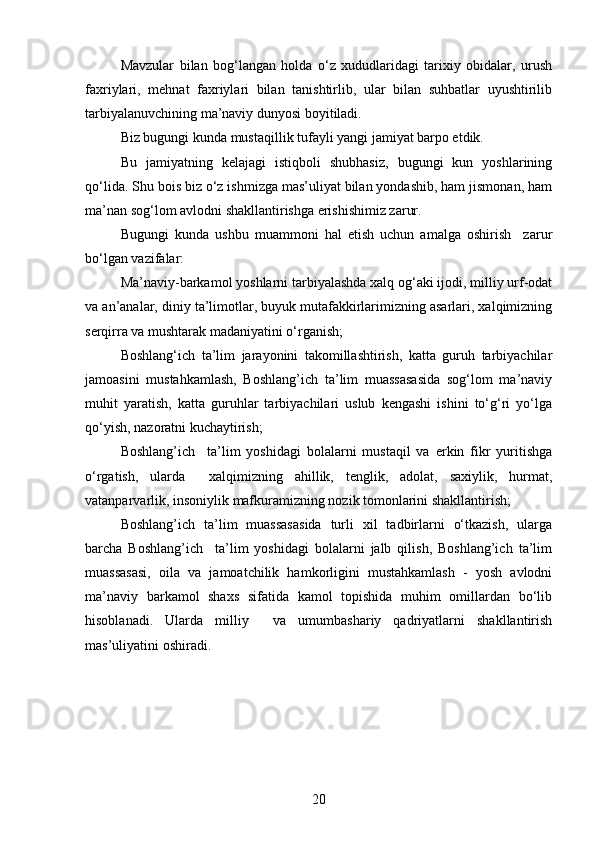 Mavzular   bilan   bog‘langan   holda   o‘z   xududlaridagi   tarixiy   obidalar,   urush
faxriylari,   mehnat   faxriylari   bilan   tanishtirlib,   ular   bilan   suhbatlar   uyushtirilib
tarbiyalanuvchining ma’naviy dunyosi boyitiladi.
Biz bugungi kunda mustaqillik tufayli yangi jamiyat barpo etdik.
Bu   jamiyatning   kelajagi   istiqboli   shubhasiz,   bugungi   kun   yoshlarining
qo‘lida. Shu bois biz o‘z ishmizga mas’uliyat bilan yondashib, ham jismonan, ham
ma’nan sog‘lom avlodni shakllantirishga erishishimiz zarur.  
Bugungi   kunda   ushbu   muammoni   hal   etish   uchun   amalga   oshirish     zarur
bo‘lgan vazifalar: 
Ma’naviy-barkamol yoshlarni tarbiyalashda xalq og‘aki ijodi, milliy urf-odat
va an’analar, diniy ta’limotlar, buyuk mutafakkirlarimizning asarlari, xalqimizning
serqirra va mushtarak madaniyatini o‘rganish;
Boshlang‘ich   ta’lim   jarayonini   takomillashtirish,   katta   guruh   tarbiyachilar
jamoasini   mustahkamlash,   Boshlang’ich   ta’lim   muassasasida   sog‘lom   ma’naviy
muhit   yaratish,   katta   guruhlar   tarbiyachilari   uslub   kengashi   ishini   to‘g‘ri   yo‘lga
qo‘yish, nazoratni kuchaytirish;
Boshlang’ich     ta’lim   yoshidagi   bolalarni   mustaqil   va   erkin   fikr   yuritishga
o‘rgatish,   ularda     xalqimizning   ahillik,   tenglik,   adolat,   saxiylik,   hurmat,
vatanparvarlik, insoniylik mafkuramizning nozik tomonlarini shakllantirish; 
Boshlang’ich   ta’lim   muassasasida   turli   xil   tadbirlarni   o‘tkazish,   ularga
barcha   Boshlang’ich     ta’lim   yoshidagi   bolalarni   jalb   qilish,   Boshlang’ich   ta’lim
muassasasi,   oila   va   jamoatchilik   hamkorligini   mustahkamlash   -   yosh   avlodni
ma’naviy   barkamol   shaxs   sifatida   kamol   topishida   muhim   omillardan   bo‘lib
hisoblanadi.   Ularda   milliy     va   umumbashariy   qadriyatlarni   shakllantirish
mas’uliyatini oshiradi.
20 