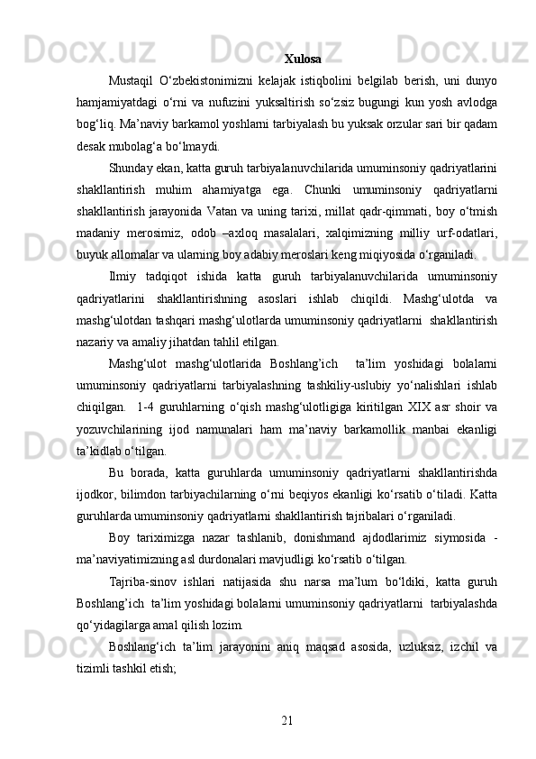 Xulosa
Mustaqil   O‘zbekistonimizni   kelajak   istiqbolini   belgilab   berish,   uni   dunyo
hamjamiyatdagi   o‘rni   va   nufuzini   yuksaltirish   so‘zsiz   bugungi   kun   yosh   avlodga
bog‘liq. Ma’naviy barkamol yoshlarni tarbiyalash bu yuksak orzular sari bir qadam
desak mubolag‘a bo‘lmaydi.
Shunday ekan, katta guruh tarbiyalanuvchilarida umuminsoniy qadriyatlarini
shakllantirish   muhim   ahamiyatga   ega.   Chunki   umuminsoniy   qadriyatlarni
shakllantirish   jarayonida   Vatan   va   uning  tarixi,  millat   qadr-qimmati,   boy  o‘tmish
madaniy   merosimiz,   odob   –axloq   masalalari,   xalqimizning   milliy   urf-odatlari,
buyuk allomalar va ularning boy adabiy meroslari keng miqiyosida o‘rganiladi.
Ilmiy   tadqiqot   ishida   katta   guruh   tarbiyalanuvchilarida   umuminsoniy
qadriyatlarini   shakllantirishning   asoslari   ishlab   chiqildi.   Mashg‘ulotda   va
mashg‘ulotdan tashqari mashg‘ulotlarda umuminsoniy qadriyatlarni  shakllantirish
nazariy va amaliy jihatdan tahlil etilgan.
Mashg‘ulot   mashg‘ulotlarida   Boshlang’ich     ta’lim   yoshidagi   bolalarni
umuminsoniy   qadriyatlarni   tarbiyalashning   tashkiliy-uslubiy   yo‘nalishlari   ishlab
chiqilgan.     1-4   guruhlarning   o‘qish   mashg‘ulotligiga   kiritilgan   XIX   asr   shoir   va
yozuvchilarining   ijod   namunalari   ham   ma’naviy   barkamollik   manbai   ekanligi
ta’kidlab o‘tilgan.
Bu   borada,   katta   guruhlarda   umuminsoniy   qadriyatlarni   shakllantirishda
ijodkor, bilimdon tarbiyachilarning o‘rni beqiyos ekanligi ko‘rsatib o‘tiladi. Katta
guruhlarda umuminsoniy qadriyatlarni shakllantirish tajribalari o‘rganiladi.
Boy   tariximizga   nazar   tashlanib,   donishmand   ajdodlarimiz   siymosida   -
ma’naviyatimizning asl durdonalari mavjudligi ko‘rsatib o‘tilgan.
Tajriba-sinov   ishlari   natijasida   shu   narsa   ma’lum   bo‘ldiki,   katta   guruh
Boshlang’ich  ta’lim yoshidagi bolalarni umuminsoniy qadriyatlarni  tarbiyalashda
qo‘yidagilarga amal qilish lozim.
Boshlang‘ich   ta’lim   jarayonini   aniq   maqsad   asosida,   uzluksiz,   izchil   va
tizimli tashkil etish;
21
