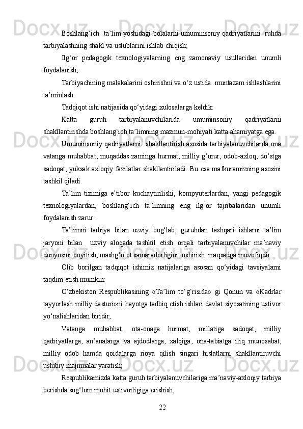 Boshlang’ich   ta’lim yoshidagi bolalarni umuminsoniy qadriyatlarini   ruhda
tarbiyalashning shakl va uslublarini ishlab chiqish;
Ilg‘or   pedagogik   texnologiyalarning   eng   zamonaviy   usullaridan   unumli
foydalanish;
Tarbiyachining malakalarini oshirishni va o‘z ustida  muntazam ishlashlarini
ta’minlash.
Tadqiqot ishi natijasida qo‘yidagi xulosalarga keldik:
Katta   guruh   tarbiyalanuvchilarida   umuminsoniy   qadriyatlarni
shakllantirishda boshlang‘ich ta’limning mazmun-mohiyati katta ahamiyatga ega.
Umuminsoniy qadriyatlarni   shakllantirish asosida tarbiyalanuvchilarda ona
vatanga muhabbat, muqaddas zaminga hurmat, milliy g‘urur, odob-axloq, do‘stga
sadoqat, yuksak axloqiy fazilatlar shakllantiriladi. Bu esa mafkuramizning asosini
tashkil qiladi.
Ta’lim   tizimiga   e’tibor   kuchaytirilishi,   kompyuterlardan,   yangi   pedagogik
texnologiyalardan,   boshlang‘ich   ta’limning   eng   ilg‘or   tajribalaridan   unumli
foydalanish zarur.
Ta’limni   tarbiya   bilan   uzviy   bog‘lab,   guruhdan   tashqari   ishlarni   ta’lim
jaryoni   bilan     uzviy   aloqada   tashkil   etish   orqali   tarbiyalanuvchilar   ma’naviy
dunyosini boyitish, mashg‘ulot samaradorligini  oshirish  maqsadga muvofiqdir.
Olib   borilgan   tadqiqot   ishimiz   natijalariga   asosan   qo‘yidagi   tavsiyalarni
taqdim etish mumkin: 
O‘zbekiston   Respublikasining   «Ta’lim   to‘g‘risida»   gi   Qonun   va   «Kadrlar
tayyorlash milliy dasturi»ni hayotga tadbiq etish ishlari davlat siyosatining ustivor
yo‘nalishlaridan biridir;
Vatanga   muhabbat,   ota-onaga   hurmat,   millatiga   sadoqat,   milliy
qadriyatlarga,   an’analarga   va   ajdodlarga,   xalqiga,   ona-tabiatga   iliq   munosabat,
milliy   odob   hamda   qoidalarga   rioya   qilish   singari   hislatlarni   shakllantiruvchi
uslubiy majmualar yaratish;
Respublikamizda katta guruh tarbiyalanuvchilariga ma’naviy-axloqiy tarbiya
berishda sog‘lom muhit ustivorligiga erishish;
22 