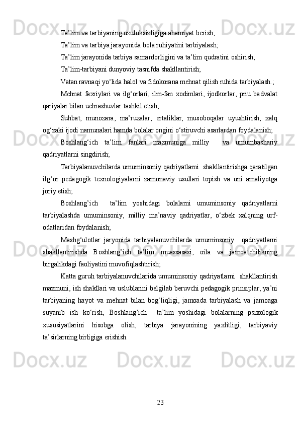 Ta’lim va tarbiyaning uzuluksizligiga ahamiyat berish;
Ta’lim va tarbiya jarayonida bola ruhiyatini tarbiyalash;
Ta’lim jarayonida tarbiya samardorligini va ta’lim qudratini oshirish;
Ta’lim-tarbiyani dunyoviy tasnifda shakllantirish;
Vatan ravnaqi yo‘lida halol va fidokorana mehnat qilish ruhida tarbiyalash.;
Mehnat   faxriylari   va   ilg‘orlari,   ilm-fan   xodimlari,   ijodkorlar,   priu   badvalat
qariyalar bilan uchrashuvlar tashkil etish;
Suhbat,   munozara,   ma’ruzalar,   ertaliklar,   musoboqalar   uyushtirish,   xalq
og‘zaki ijodi namunalari hamda bolalar ongini o‘stiruvchi asarlardan foydalanish;
Boshlang‘ich   ta’lim   fanlari   mazmuniga   milliy     va   umumbashariy
qadriyatlarni singdirish;
Tarbiyalanuvchilarda umuminsoniy qadriyatlarni  shakllantirishga qaratilgan
ilg‘or   pedagogik   texnologiyalarni   zamonaviy   usullari   topish   va   uni   amaliyotga
joriy etish;
Boshlang’ich     ta’lim   yoshidagi   bolalarni   umuminsoniy   qadriyatlarni
tarbiyalashda   umuminsoniy,   milliy   ma’naviy   qadriyatlar,   o‘zbek   xalqning   urf-
odatlaridan foydalanish;
Mashg‘ulotlar   jaryonida   tarbiyalanuvchilarda   umuminsoniy     qadriyatlarni
shakllantirishda   Boshlang’ich   ta’lim   muassasasi,   oila   va   jamoatchilikning
birgalikdagi faoliyatini muvofiqlashtirish;
Katta guruh tarbiyalanuvchilarida umuminsoniy qadriyatlarni   shakllantirish
mazmuni, ish shakllari va uslublarini belgilab beruvchi pedagogik prinsiplar, ya’ni
tarbiyaning   hayot   va   mehnat   bilan   bog‘liqligi,   jamoada   tarbiyalash   va   jamoaga
suyanib   ish   ko‘rish,   Boshlang’ich     ta’lim   yoshidagi   bolalarning   psixologik
xususiyatlarini   hisobga   olish,   tarbiya   jarayonining   yaxlitligi,   tarbiyaviy
ta’sirlarning birligiga erishish.
23