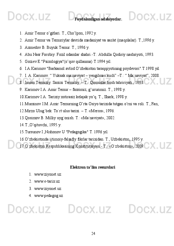 Foydalanilgan adabiyotlar.
1. Amir Tеmur o’gitlari. T., Cho’lpon, 1992 y.
2. Amir Tеmur va Tеmuriylar davrida madaniyat va san'at (maqolalar). T.,1996 y.
3. Axmеdov B. Buyuk Tеmur. T., 1996 y.
4. Abu Nasr Forobiy. Fozil odamlar shahri.-T.: Abdulla Qodiriy nashriyoti, 1993.
5. Goziеv E "Psixologiya"(o’quv qullanma) T.1994 yil.
6. I.A.Karimov "Barkamol avlod O’zbеkiston taraqqiyotining poydеvori".T.1998 yil.
7. I. A. Karimov. “ Yuksak ma`naviyat – yengilmas kuch” –T.: “ Ma`naviyat”, 2008.
8. Imom Termiziy. Saxixi Termiziy. – T.: Qomuslar bosh tahririyati., 1993.
9. Karimov I.A. Amir Tеmur – faxrimiz, g’ururimiz. T., 1998 y.
10. Karimov I.A. Tarixiy xotirasiz kеlajak yo’q. T., Shark, 1998 y.
11. Muminov I.M. Amir Tеmurning O’rta Osiyo tarixida tutgan o’rni va roli. T., Fan,
12. Mirzo Ulug`bek. To`rt ulus tarixi. – T. «Meros», 1996.
13. Qosimov B. Milliy uyg`onish. T.: «Ma`naviyat», 2002.
14. T.,O’qituvchi, 1995 y.
15. Tursunov I.,Nishonov U "Pеdagogika" T. 1996 yil.
16. O’zbеkistonda ijtimoiy-falsafiy fikrlar tarixidan. T., Uzbеkiston, 1995 y.
17. O`zbekiston Respublikasining Konstitutsiyasi.- T.: «O`zbekiston», 2009.
Elektron ta’lim resurslari
1. www.ziyonet.uz
2. www.e-tarix.uz
3. www.ziyonet.uz
4. www.pedagog.uz
24