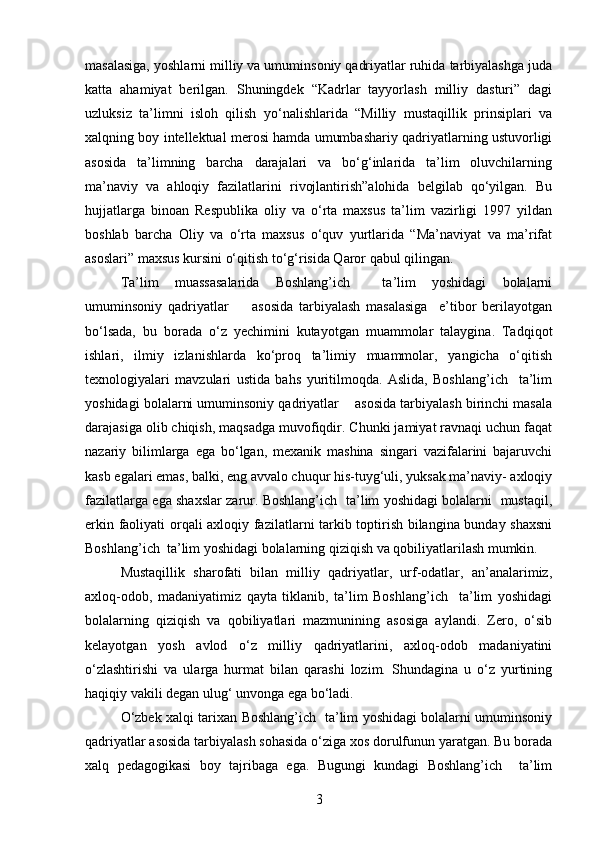 masalasiga, yoshlarni milliy va umuminsoniy qadriyatlar ruhida tarbiyalashga juda
katta   ahamiyat   berilgan.   Shuningdek   “Kadrlar   tayyorlash   milliy   dasturi”   dagi
uzluksiz   ta’limni   isloh   qilish   yo‘nalishlarida   “Milliy   mustaqillik   prinsiplari   va
xalqning boy intellektual merosi hamda umumbashariy qadriyatlarning ustuvorligi
asosida   ta’limning   barcha   darajalari   va   bo‘g‘inlarida   ta’lim   oluvchilarning
ma’naviy   va   ahloqiy   fazilatlarini   rivojlantirish”alohida   belgilab   qo‘yilgan.   Bu
hujjatlarga   binoan   Respublika   oliy   va   o‘rta   maxsus   ta’lim   vazirligi   1997   yildan
boshlab   barcha   Oliy   va   o‘rta   maxsus   o‘quv   yurtlarida   “Ma’naviyat   va   ma’rifat
asoslari” maxsus kursini o‘qitish to‘g‘risida Qaror qabul qilingan.
Ta’lim   muassasalarida   Boshlang’ich     ta’lim   yoshidagi   bolalarni
umuminsoniy   qadriyatlar         asosida   tarbiyalash   masalasiga     e’tibor   berilayotgan
bo‘lsada,   bu   borada   o‘z   yechimini   kutayotgan   muammolar   talaygina.   Tadqiqot
ishlari,   ilmiy   izlanishlarda   ko‘proq   ta’limiy   muammolar,   yangicha   o‘qitish
texnologiyalari   mavzulari   ustida   bahs   yuritilmoqda.   Aslida,   Boshlang’ich     ta’lim
yoshidagi bolalarni umuminsoniy qadriyatlar    asosida tarbiyalash birinchi masala
darajasiga olib chiqish, maqsadga muvofiqdir. Chunki jamiyat ravnaqi uchun faqat
nazariy   bilimlarga   ega   bo‘lgan,   mexanik   mashina   singari   vazifalarini   bajaruvchi
kasb egalari emas, balki, eng avvalo chuqur his-tuyg‘uli, yuksak ma’naviy- axloqiy
fazilatlarga ega shaxslar zarur. Boshlang’ich   ta’lim yoshidagi bolalarni   mustaqil,
erkin faoliyati orqali axloqiy fazilatlarni tarkib toptirish bilangina bunday shaxsni
Boshlang’ich  ta’lim yoshidagi bolalarning qiziqish va qobiliyatlarilash mumkin.
Mustaqillik   sharofati   bilan   milliy   qadriyatlar,   urf-odatlar,   an’analarimiz,
axloq-odob,   madaniyatimiz   qayta   tiklanib,   ta’lim   Boshlang’ich     ta’lim   yoshidagi
bolalarning   qiziqish   va   qobiliyatlari   mazmunining   asosiga   aylandi.   Zero,   o‘sib
kelayotgan   yosh   avlod   o‘z   milliy   qadriyatlarini,   axloq-odob   madaniyatini
o‘zlashtirishi   va   ularga   hurmat   bilan   qarashi   lozim.   Shundagina   u   o‘z   yurtining
haqiqiy vakili degan ulug‘ unvonga ega bo‘ladi. 
O‘zbek xalqi tarixan Boshlang’ich   ta’lim yoshidagi bolalarni umuminsoniy
qadriyatlar asosida tarbiyalash sohasida o‘ziga xos dorulfunun yaratgan. Bu borada
xalq   pedagogikasi   boy   tajribaga   ega.   Bugungi   kundagi   Boshlang’ich     ta’lim
3 