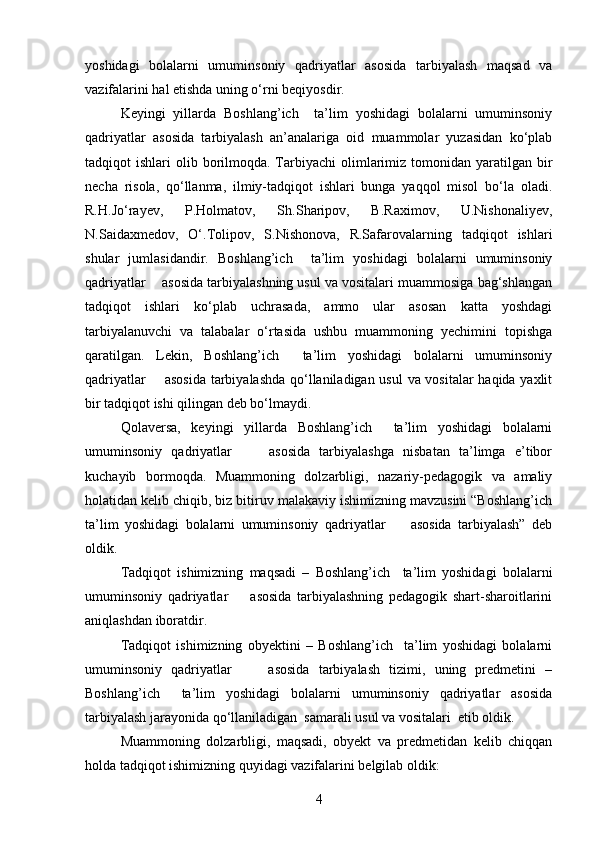 yoshidagi   bolalarni   umuminsoniy   qadriyatlar   asosida   tarbiyalash   maqsad   va
vazifalarini hal etishda uning o‘rni beqiyosdir.
Keyingi   yillarda   Boshlang’ich     ta’lim   yoshidagi   bolalarni   umuminsoniy
qadriyatlar   asosida   tarbiyalash   an’analariga   oid   muammolar   yuzasidan   ko‘plab
tadqiqot  ishlari   olib borilmoqda.  Tarbiyachi   olimlarimiz  tomonidan yaratilgan  bir
necha   risola,   qo‘llanma,   ilmiy-tadqiqot   ishlari   bunga   yaqqol   misol   bo‘la   oladi.
R.H.Jo‘rayev,   P.Holmatov,   Sh.Sharipov,   B.Raximov,   U.Nishonaliyev,
N.Saidaxmedov,   O‘.Tolipov,   S.Nishonova,   R.Safarovalarning   tadqiqot   ishlari
shular   jumlasidandir.   Boshlang’ich     ta’lim   yoshidagi   bolalarni   umuminsoniy
qadriyatlar    asosida tarbiyalashning usul va vositalari muammosiga bag‘shlangan
tadqiqot   ishlari   ko‘plab   uchrasada,   ammo   ular   asosan   katta   yoshdagi
tarbiyalanuvchi   va   talabalar   o‘rtasida   ushbu   muammoning   yechimini   topishga
qaratilgan.   Lekin,   Boshlang’ich     ta’lim   yoshidagi   bolalarni   umuminsoniy
qadriyatlar       asosida tarbiyalashda qo‘llaniladigan usul  va vositalar haqida yaxlit
bir tadqiqot ishi qilingan deb bo‘lmaydi.
Qolaversa,   keyingi   yillarda   Boshlang’ich     ta’lim   yoshidagi   bolalarni
umuminsoniy   qadriyatlar         asosida   tarbiyalashga   nisbatan   ta’limga   e’tibor
kuchayib   bormoqda.   Muammoning   dolzarbligi,   nazariy-pedagogik   va   amaliy
holatidan kelib chiqib, biz bitiruv malakaviy ishimizning mavzusini “Boshlang’ich
ta’lim   yoshidagi   bolalarni   umuminsoniy   qadriyatlar         asosida   tarbiyalash”   deb
oldik. 
Tadqiqot   ishimizning   maqsadi   –   Boshlang’ich     ta’lim   yoshidagi   bolalarni
umuminsoniy   qadriyatlar         asosida   tarbiyalashning   pedagogik   shart-sharoitlarini
aniqlashdan iboratdir. 
Tadqiqot   ishimizning   obyektini   –   Boshlang’ich     ta’lim   yoshidagi   bolalarni
umuminsoniy   qadriyatlar         asosida   tarbiyalash   tizimi,   uning   predmetini   –
Boshlang’ich     ta’lim   yoshidagi   bolalarni   umuminsoniy   qadriyatlar   asosida
tarbiyalash jarayonida qo‘llaniladigan  samarali usul va vositalari  etib oldik.
Muammoning   dolzarbligi,   maqsadi,   obyekt   va   predmetidan   kelib   chiqqan
holda tadqiqot ishimizning quyidagi vazifalarini belgilab oldik:
4