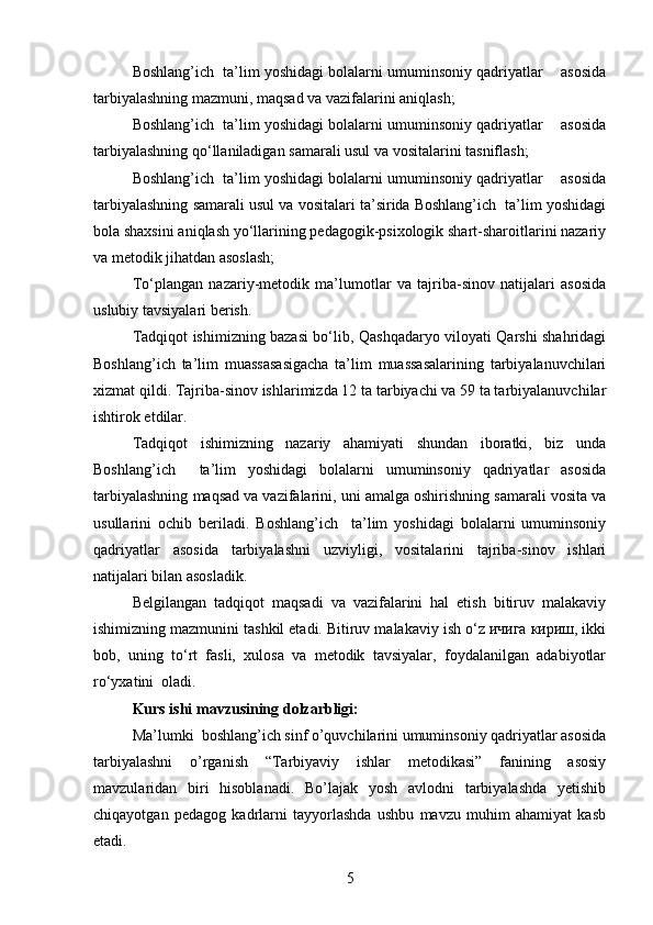 Boshlang’ich  ta’lim yoshidagi bolalarni umuminsoniy qadriyatlar    asosida
tarbiyalashning mazmuni, maqsad va vazifalarini aniqlash;
Boshlang’ich  ta’lim yoshidagi bolalarni umuminsoniy qadriyatlar    asosida
tarbiyalashning qo‘llaniladigan samarali usul va vositalarini tasniflash;
Boshlang’ich  ta’lim yoshidagi bolalarni umuminsoniy qadriyatlar    asosida
tarbiyalashning samarali usul va vositalari ta’sirida Boshlang’ich  ta’lim yoshidagi
bola shaxsini aniqlash yo‘llarining pedagogik-psixologik shart-sharoitlarini nazariy
va metodik jihatdan asoslash;
To‘plangan   nazariy-metodik   ma’lumotlar   va   tajriba-sinov   natijalari   asosida
uslubiy tavsiyalari berish.
Tadqiqot ishimizning bazasi bo‘lib, Qashqadaryo viloyati Qarshi shahridagi
Boshlang’ich   ta’lim   muassasasigacha   ta’lim   muassasalarining   tarbiyalanuvchilari
xizmat qildi. Tajriba-sinov ishlarimizda 12 ta tarbiyachi va 59 ta tarbiyalanuvchilar
ishtirok etdilar.
Tadqiqot   ishimizning   nazariy   ahamiyati   shundan   iboratki,   biz   unda
Boshlang’ich     ta’lim   yoshidagi   bolalarni   umuminsoniy   qadriyatlar   asosida
tarbiyalashning maqsad va vazifalarini, uni amalga oshirishning samarali vosita va
usullarini   ochib   beriladi.   Boshlang’ich     ta’lim   yoshidagi   bolalarni   umuminsoniy
qadriyatlar   asosida   tarbiyalashni   uzviyligi,   vositalarini   tajriba-sinov   ishlari
natijalari bilan asosladik.
Belgilangan   tadqiqot   maqsadi   va   vazifalarini   hal   etish   bitiruv   malakaviy
ishimizning mazmunini tashkil etadi. Bitiruv malakaviy ish o‘z ичига кириш, ikki
bob,   uning   to‘rt   fasli,   xulosa   va   metodik   tavsiyalar,   foydalanilgan   adabiyotlar
ro‘yxatini  oladi. 
Kurs ishi mavzusining dolzarbligi:
Ma’lumki  boshlang’ich sinf o’quvchilarini umuminsoniy qadriyatlar asosida
tarbiyalashni   o’rganish   “Tarbiyaviy   ishlar   metodikasi”   fanining   asosiy
mavzularidan   biri   hisoblanadi.   Bo’lajak   yosh   avlodni   tarbiyalashda   yetishib
chiqayotgan   pedagog   kadrlarni   tayyorlashda   ushbu   mavzu   muhim   ahamiyat   kasb
etadi. 
5 