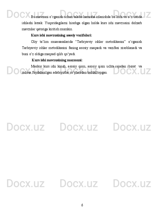 Bu mavzuni o’rganish uchun talaba hamisha izlanishda bo’lishi va o’z ustida
ishlashi   kerak.   Yuqoridagilarni   hisobga   olgan   holda   kurs   ishi   mavzusini   dolzarb
mavzular qatoriga kiritish mumkin.
Kurs ishi mavzusining asosiy vazifalari:
Oliy   ta’lim   muassasalarida   “Tarbiyaviy   ishlar   metodikasini”   o’rganish
Tarbiyaviy   ishlar   metodikasini   faning   asosiy   maqsadi   va   vazifasi   xisoblanadi   va
buni o’z oldiga maqsad qilib qo’yadi.  
 Kurs ishi mavzusining mazmuni:
Maskur   kurs   ishi   kirish,   asosiy   qism,   asosiy   qism   uchta   rejadan   iborat     va
xulosa foydalanilgan adabiyotlar ro’yhatidan tashkiltopgan.
6