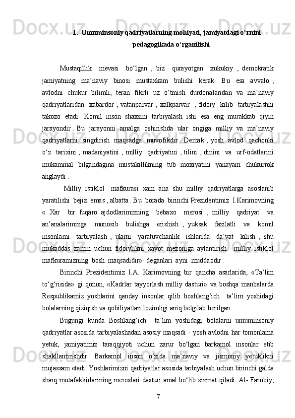 1. Umuminsoniy qadriyatlarning mohiyati, jamiyatdagi o‘rnini
pedagogikada o‘rganilishi
Mustaqillik     mevasi     bo‘lgan   ,   biz     qurayotgan     xukukiy   ,   demokratik
jamiyatning     ma’naviy     binosi     mustaxkam     bulishi     kerak   .   Bu     esa     avvalo   ,
avlodni   chukur   bilimli,   teran   fikrli   uz   o‘tmish   durdonalaridan   va   ma’naviy
qadriyatlaridan    xabardor   ,  vatanparvar   ,  xalkparvar    ,  fidoiy    kilib    tarbiyalashni
takozo  etadi . Komil  inson  shaxsini  tarbiyalash  ishi  esa  eng  murakkab  qiyin
jarayondir . Bu   jarayonni   amalga   oshirishda   ular   ongiga   milliy   va   ma’naviy
qadriyatlarni   singdirish   maqsadga   muvofikdir . Demak , yosh   avlod   qachonki
o‘z     tarixini   ,   madaniyatini   ,  milliy    qadriyatini   ,  tilini   ,   dinini     va    urf-odatlarini
mukammal   bilgandagina   mustakillikning   tub   moxiyatini   yanayam    chukurrok
anglaydi . 
   Milliy  istiklol   mafkurasi  xam  ana  shu  milliy  qadriyatlarga  asoslanib
yaratilishi  bejiz  emas , albatta . Bu  borada  birinchi Prezidentimiz  I.Karimovning
«   Xar     bir   fuqaro   ajdodlarimizning     bebaxo     merosi   ,   milliy     qadriyat     va
an’analarimizga     munosib     bulishga     erishish   ,   yuksak     fazilatli     va     komil
insonlarni     tarbiyalash   ,   ularni     yaratuvchanlik     ishlarida     da’vat     kilish   ,   shu
mukaddas  zamin  uchun  fidoiylikni  xayot  mezoniga  aylantirish  - milliy  istiklol
mafkuramizning  bosh  maqsadidir»- deganlari  ayni  muddaodir .
Birinchi   Prezidentimiz   I.A.   Karimovning   bir   qancha   asarlarida,   «Ta’lim
to‘g‘risida»   gi   qonun,   «Kadrlar   tayyorlash   milliy   dasturi»   va   boshqa   manbalarda
Respublikamiz   yoshlarini   qanday   insonlar   qilib   boshlang’ich     ta’lim   yoshidagi
bolalarning qiziqish va qobiliyatlari lozimligi aniq belgilab berilgan.  
Bugungi   kunda   Boshlang’ich     ta’lim   yoshidagi   bolalarni   umuminsoniy
qadriyatlar asosida tarbiyalashadan asosiy maqsadi  - yosh avlodni har tomonlama
yetuk,   jamiyatimiz   taraqqiyoti   uchun   zarur   bo‘lgan   barkamol   insonlar   etib
shakllantirishdir.   Barkamol   inson   o‘zida   ma’naviy   va   jismoniy   yetuklikni
mujassam etadi. Yoshlarimizni qadriyatlar asosida tarbiyalash uchun birinchi galda
sharq mutafakkirlarining meroslari dasturi amal bo‘lib xizmat qiladi. Al- Farobiy,
7 