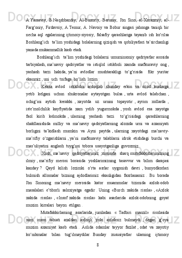 A.Yassaviy,   B.Naqshbandiy,   Al-Buxoriy,   Beruniy,   Ibn   Sino,   al-Xorazmiy,   al-
Farg‘oniy,   Firdavsiy,   A.Temur,   A.   Navoiy   va   Bobur   singari   jahonga   taniqli   bir
necha   aql   egalarining   ijtimoiy-siyosiy,   falsafiy   qarashlariga   tayanib   ish   ko‘rilsa
Boshlang’ich     ta’lim   yoshidagi   bolalarning   qiziqish   va   qobiliyatlari   ta’sirchanligi
yanada mukammallik kasb etadi.    
Boshlang’ich     ta’lim   yoshidagi   bolalarni   umuminsoniy   qadriyatlar   asosida
tarbiyalash, ma’naviy  qadriyatlar  va  istiqlol  istikboli  xamda  mafkuraviy  ong ,
yashash     tarzi     hakida,   ya’ni     avlodlar     mushtarakligi     to‘g‘risida       fikr     yuritar
ekanmiz , uni  uch  toifaga  bo‘lish  lozim :
      Keksa     avlod       istiklolni     ardoqlab     shunday     erkin     va     ozod     kunlarga
yetib     kelgani     uchun     shukronalar     aytayotgan     bulsa   ,   urta     avlod     talabchan   ,
ochig‘ini     aytish     kerakki   ,   xayotda     uz     urnini     topayotir   ,   ayrim     xollarda   ,
iste’molchilik    kayfiyatida     xam     yelib    yugurmokda   ,  yosh     avlod    esa     xayotga
faol     kirib     kelmokda   ,   ularning     yashash     tarzi       to‘g‘risidagi     qarashlarning
shakllanishida   milliy   va   ma’naviy   qadriyatlarning   aloxida   urni   va   axamiyati
borligini   ta’kidlash   mumkin   va   Ayni   paytda , ularning   xayotdagi   ma’naviy-
ma’rifiy  o‘zgarishlarni , ya’ni  mafkuraviy  talablarni  idrok  etishdagi  burchi  va
mas’uliyatini  anglash  tuyg‘usi  tobora  usayotganliga  guvoxmiz .  
      Xush,  ma’naviy    qadriyatlarimiz    xususida     sharq  mutafakkirlarimizning
ilmiy , ma’rifiy   merosi    borasida    yoshlarimizning    tasavvur    va   bilim    darajasi
kanday   ?     Qayd     kilish     lozimki     o‘rta     asrlar     uygonish     davri   ,   bunyodkorlari
bulmish   allomalar   bizning   ajdodlarimiz   ekanligidan   faxrlanamiz .   Bu   borada
Ibn     Sinoning     ma’naviy     merosida     kator     muammolar     tizimida     axlok-odob
masalalari  e’tiborli  saloxiyatga  egadir . Uning  «Burch  xakida  risola» , «Axlok
xakida     risola»   ,   «Insof   xakida     risola»     kabi     asarlarida     axlok-odobning     goyat
muxim  kirralari  bayon  etilgan .
    Mutafakkirlarning     asarlarida,   jumladan     «   Tadbiri     manzil»     risolasida
xam     inson     tabiati     azaldan     axloqli     yoki     axloksiz     bulmaydi   ,   degan     g‘oya
muxim  axamiyat  kasb  etadi .  Aslida  odamlar  tayyor  fazilat , odat  va  xayotiy
ko‘nikmalar     bilan     tug‘ilmaydilar.   Bunday     xususiyatlar     ularning     ijtimoiy
8