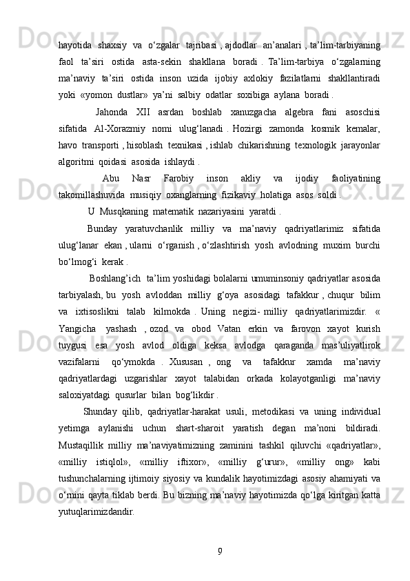 hayotida   shaxsiy   va   o‘zgalar   tajribasi , ajdodlar   an’analari , ta’lim-tarbiyaning
faol     ta’siri     ostida     asta-sekin     shakllana     boradi   .   Ta’lim-tarbiya     o‘zgalarning
ma’naviy   ta’siri   ostida   inson   uzida   ijobiy   axlokiy   fazilatlarni   shakllantiradi
yoki  «yomon  dustlar»  ya’ni  salbiy  odatlar  soxibiga  aylana  boradi .
      Jahonda     XII     asrdan     boshlab     xanuzgacha     algebra     fani     asoschisi
sifatida     Al-Xorazmiy     nomi     ulug‘lanadi   .   Hozirgi     zamonda     kosmik     kemalar,
havo  transporti , hisoblash  texnikasi , ishlab  chikarishning  texnologik  jarayonlar
algoritmi  qoidasi  asosida  ishlaydi .
      Abu     Nasr     Farobiy     inson     akliy     va     ijodiy     faoliyatining
takomillashuvida  musiqiy  oxanglarning  fizikaviy  holatiga  asos  soldi .
  U  Musqkaning  matematik  nazariyasini  yaratdi .
  Bunday     yaratuvchanlik     milliy     va     ma’naviy     qadriyatlarimiz     sifatida
ulug‘lanar  ekan , ularni  o‘rganish , o‘zlashtirish  yosh  avlodning  muxim  burchi
bo‘lmog‘i  kerak .
   Boshlang’ich   ta’lim yoshidagi bolalarni umuminsoniy qadriyatlar asosida
tarbiyalash, bu   yosh   avloddan   milliy   g‘oya   asosidagi   tafakkur , chuqur   bilim
va     ixtisoslikni     talab     kilmokda   .   Uning     negizi-   milliy     qadriyatlarimizdir.     «
Yangicha       yashash     ,   ozod     va     obod     Vatan     erkin     va     farovon     xayot     kurish
tuygusi     esa     yosh     avlod     oldiga     keksa     avlodga     qaraganda     mas’uliyatlirok
vazifalarni     qo‘ymokda   .   Xususan   ,   ong     va     tafakkur     xamda     ma’naviy
qadriyatlardagi     uzgarishlar     xayot     talabidan     orkada     kolayotganligi     ma’naviy
saloxiyatdagi  qusurlar  bilan  bog‘likdir .  
Shunday   qilib,   qadriyatlar-harakat   usuli,   metodikasi   va   uning   individual
yetimga   aylanishi   uchun   shart-sharoit   yaratish   degan   ma’noni   bildiradi.
Mustaqillik   milliy   ma’naviyatimizning   zaminini   tashkil   qiluvchi   «qadriyatlar»,
«milliy   istiqlol»,   «milliy   iftixor»,   «milliy   g‘urur»,   «milliy   ong»   kabi
tushunchalarning   ijtimoiy   siyosiy   va   kundalik   hayotimizdagi   asosiy   ahamiyati   va
o‘rnini qayta tiklab berdi. Bu bizning ma’naviy hayotimizda qo‘lga kiritgan katta
yutuqlarimizdandir.
9