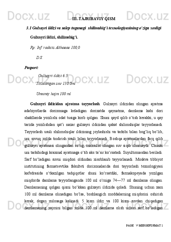 III. TAJRIBAVIY QISM
3.1  Gulxayri ildizi va salep tuganagi  shilimshig’i texnologiyasining o’ziga xosligi
Gulxayri ildizi, shilimshig ’ i.
Rp:  I nf. radicis Althaeae 100,0
D.S.
Pasport:
Gulhayri ildizi 6.5
Tozalangan suv 130.0ml
Umumiy hajm 100 ml
Gulxayri   ildizidan   ajratma   tayyorlash .   Gulxayri   ildizidan   olingan   ajratma
adabiyotlarda   dorixonaga   keladigan   dorixatda   q aynatma,   damlama   kabi   dori
shakllarida yozilishi odat  tusiga kirib   q olgan. Shuni   q ayd   q ilib o‘tish kerakki, u   q ay
tarzda   yozilishdan   q at’i   nazar   gulxayri   ildizidan   q akat   shilimshi q lar   tayyorlanadi.
Tayyorlash   usuli   shilimshi q lar   ildizining   joylashishi   va   tarkibi   bilan   bog ’ li q   bo‘lib,
uni   sovu q   xolda   tindirish   usuli   bilan   tayyorlanadi.   Bosh q a   ajratmalardan   far q   q ilib
gulxayri   ajratmasi   olingandan   so‘ng,   maxsulot   olingan  suv   si q ib  olinmaydi.   Chunki
uni   tarkibidagi kraxmal ajratmaga o‘tib aks ta’sir ko‘rsatadi. Suyultirmasdan beriladi.
Sarf   bo‘ladigan   suvni   mi q dori   oldindan   xisoblanib   tayyorlanadi.   Moskva   tibbiyot
institutining   farmatsevtika   fakulteti   dorixonalarida   dori   tayyorlash   texnologiyasi
kafedrasida   o‘tkazilgan   tad q i q otlar   shuni   ko‘rsatdiki,   farmakopeyada   yozilgan
mi q dorda   damlama   tayyorlanganda   100   ml   o‘rniga   74—77   ml   damlama   olingan.
Damlamaning   q olgan   q ismi   bo‘kkan   gulxayri   ildizida   q oladi.   Shuning   uchun   xam
100   ml   damlama   olinadigan   bo‘lsa,   boshlangich   moddalarning   mi q dorini   oshirish
kerak,   degan   xulosaga   kelinadi.   5   kism   ildiz   va   100   kism   suvdan   chi q adigan
damlamaning   xajmini   bilgan   xolda   100   ml   damlama   olish   uchun   sarf   bo‘ladigan
 PAGE   \* MERGEFORMAT 1 