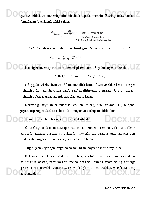 gulxayri   ildizi   va   suv   mi q dorini   xisoblab   topish   mumkin.   Buning   uchun   ushbu
formuladan foydalanish taklif etiladi.
100 ml 5% li damlama olish uchun olinadigan ildiz va suv mi q dorini bilish uchun:
ketadigan suv mi q dorini xam ildiz mi q dorini xam 1,3 ga ko‘paytirish kerak
100x1,3 = 130 ml,            5x1,3 = 6,5 g
6,5 g gulxayri ildizidan va 130 ml suv olish kerak. Gulxayri ildizidan olinadigan
shilimshi q   konsentratsiyasiga   q arab   sarf   koeffitsiyenti   o‘zgaradi.   Uni   olinadigan
shilimshi q  foiziga  q arab aloxida xisoblab topish kerak.
Dorivor   gulxayri   ildizi   tarkibida   35%   shilimshi q ,   37%   kraxmal,   10,2%   q and,
peptin, asparaginat kislotasi, betainlar, moylar va bosh q a moddalar bor.
Xomashyo sifatida bargi, gullari xam ishlatiladi.
O‘rta Osiyo xalk tabobatida   q on tuflash, sil, bronxial astmada, yo‘tal va ko‘krak
og ’ rigida,   ildizlari   barglari   va   gullaridan   tayyorlangan   ajratma   yumshatuvchi   dori
sifatida shuningdek, tomo q ni chay q ash uchun ishlati ladi.
Tug ’ ru q dan keyin  q on ketganda ba’zan ildizni  q aynatib ichish buyuriladi.
Gulxayri   ildizi   kukun,   shilimshi q   h olida,   sharbat,   q uyu q   va   q uru q   ekstraktlar
ko‘rinishida, asosan,  nafas  yo‘llari, me’da-ichak yo‘llarining kataral  yallig ’ lanishiga
q arshi,   o‘rab   oluvchi,   yumshatuvchi   va   balg ’ am   ko‘chiruvchi   dori   sifatida   keng
q o‘llaniladi.
 PAGE   \* MERGEFORMAT 1 