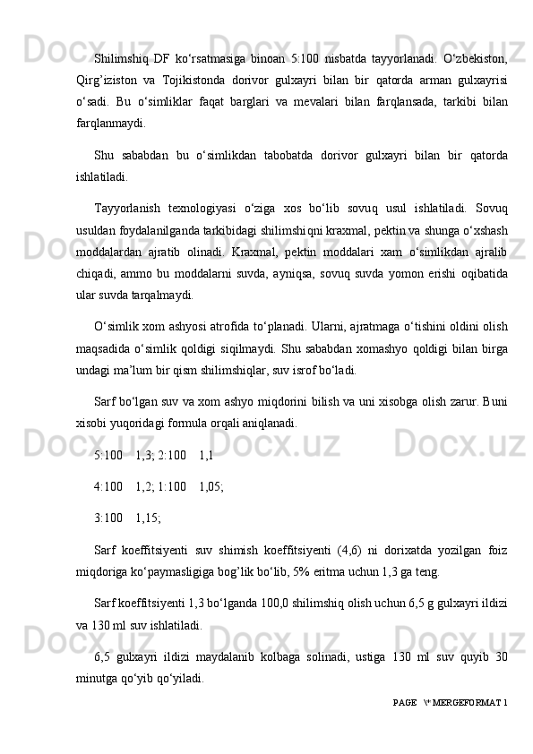 Shilimshi q   DF   ko‘rsatmasiga   binoan   5:100   nisbatda   tayyorlanadi.   O‘zbekiston,
Q irg ’ iziston   va   Tojikistonda   dorivor   gulxayri   bilan   bir   q atorda   ar m an   gulxayrisi
o‘sadi.   Bu   o‘simliklar   fa q at   barglari   va   mevalari   bilan   far q lansada,   tarkibi   bilan
far q lanmaydi.
Shu   sababdan   bu   o‘simlikdan   tabobatda   dorivor   gulxayri   bilan   bir   q atorda
ishlatiladi.
Tayyorlanish   texnologiyasi   o‘ziga   xos   bo‘lib   sovu q   usul   ishlatiladi.   Sovu q
usuldan foydalanilganda tarkibidagi shilimshi q ni kraxmal, pektin va shunga o‘xshash
moddalardan   ajratib   olinadi.   Kraxmal,   pektin   moddalari   xam   o‘simlikdan   ajralib
chi q adi,   ammo   bu   moddalarni   suvda,   ayni q sa,   sovu q   suvda   yomon   erishi   o q ibatida
ular suvda tar q almaydi.
O‘simlik xom ashyosi atrofida to‘planadi. Ularni, ajratmaga o‘tishini oldini olish
ma q sadida   o‘simlik   q oldigi   si q ilmaydi.  Shu  sababdan  xomashyo   q oldigi   bilan   birga
undagi ma’lum bir  q ism shilimshi q lar, suv isrof bo‘ladi.
Sarf bo‘lgan suv va xom ashyo mi q dorini bilish va uni xisobga olish zarur. Buni
xisobi yu q oridagi formula or q ali ani q lanadi.
5:100      1,3; 2:100      1,1
4:100      1,2; 1:100      1,05;
3:100      1,15;
Sarf   koeffitsiyenti   suv   shimish   koeffitsiyenti   (4,6)   ni   dorixatda   yozilgan   foiz
mi q doriga ko‘paymasligiga bog ’ lik bo‘lib, 5% eritma uchun 1,3 ga teng.
Sarf koeffitsiyenti 1,3 bo‘lganda 100,0 shilimshi q  olish uchun 6,5 g gulxayri ildizi
va 130 ml suv ishlati ladi.
6,5   gulxayri   ildizi   maydalanib   kolbaga   solinadi,   ustiga   130   ml   suv   q uyib   30
minutga  q o‘yib  q o‘yiladi.
 PAGE   \* MERGEFORMAT 1 