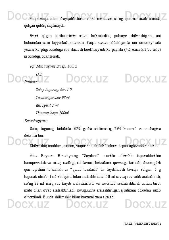 Va q ti-va q ti   bilan   chay q atib   turiladi.   30   minutdan   so‘ng   ajratma   suzib   olinadi,
q olgan  q oldi q  si q ilmaydi.
Bizni   q ilgan   tajribalarimiz   shuni   ko‘rsatadiki,   gulxayri   shilimshig ’ ini   uni
kukunidan   xam   tayyorlash   mumkin.   Fa q at   kukun   ishlatilganda   uni   umumiy   satx
yuzasi ko‘pligi xisobiga suv shimish koeffitsiyenti ko‘payishi (4,6 emas 5,2 bo‘lishi)
ni xisobga olish kerak.
Rp: Mucilaginis Salep. 100,0.
D.S.
Pasport:
Salep tugunagidan 1.0
Tozalangan suv 98ml
Etil spirit 1 ml
Umumiy hajm 100ml
Texnologiyasi:
Salep   tugunagi   tarkibida   50%   gacha   shilimshi q ,   25%   kraxmal   va   anchagina
dekstrin bor.
Shilimshi q  moddasi, asosan, yu q ori molekulali leaksan degan uglevoddan iborat.
Abu   Rayxon   Beruniyning   “Saydana”   asarida   o‘simlik   tugunaklaridan
kam q uvvatlik   va   mizoj   sustligi,   sil   davosi,   keksalarni   q uvvatga   kiritish,   shuningdek
q on   o q ishini   to‘xtatish   va   “ q onni   tozalash”   da   foydalanish   tavsiya   etilgan.   1   g
tugunak olinib, 1 ml etil spirti bilan aralashtiriladi. 10 ml sovu q  suv solib aralashtirib,
so‘ng   88   ml   issi q   suv   kuyib   aralashtiriladi   va   sovishini   sekinlashtirish   uchun   biror
mato   bilan   o‘rab   aralashtiriladi   sovuguncha   aralashtirilgan   ajratmani   dokadan   suzib
o‘tkaziladi. Bunda shilimshi q  bilan kraxmal xam ajraladi.
 PAGE   \* MERGEFORMAT 1 