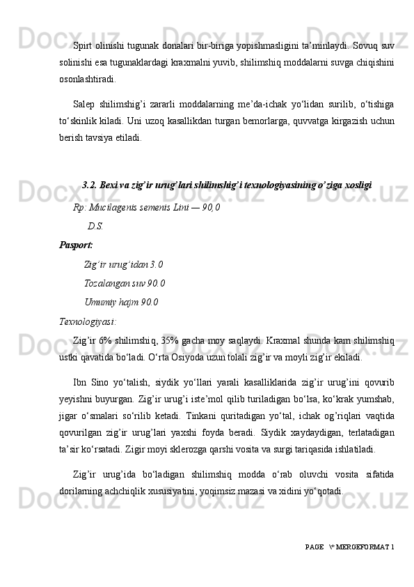 Spirt olinishi tugunak donalari bir-biriga yopishmasligini ta’minlaydi. Sovu q   suv
solinishi esa tugunaklardagi kraxmalni yuvib, shilimshi q  moddalarni suvga chi q ishini
osonlashtiradi.
Salep   shilimshig ’ i   zararli   moddalarning   me’da-ichak   yo‘lidan   surilib,   o‘tishiga
to‘skinlik kiladi. Uni uzo q   kasallikdan turgan bemorlarga,   q uvvatga kirgazish uchun
berish tavsiya etiladi.
3.2. B exi va zig’ir urug’lari shilimshig’i texnologiyasining o’ziga xosligi
Rp: Mucilagenis semenis Lini — 90,0
D.S.
Pasport:
Zig’ir urug’idan 3.0
Tozalangan suv 90.0
Umumiy hajm 90.0
Texnologiyasi:
Zig ’ ir 6% shilimshi q , 35% gacha moy sa q laydi. Kraxmal shunda kam shilimshi q
ustki  q avatida bo‘ladi. O‘rta Osiyoda uzun tolali zig ’ ir va moyli zi g’ ir ekiladi.
Ibn   Sino   yo‘talish,   siydik   yo‘llari   yarali   kasalliklarida   zig ’ ir   urug ’ ini   q ovurib
yeyishni  buyurgan. Zig ’ ir  urug ’ i iste’mol   q ilib turiladigan bo‘lsa, ko‘krak yumshab,
jigar   o‘smalari   so‘rilib   ketadi.   Tinkani   q uritadigan   yo‘tal,   ichak   og ’ ri q lari   va q tida
q ovurilgan   zig ’ ir   urug ’ lari   yaxshi   foyda   beradi.   Siydik   xaydaydigan,   terlatadigan
ta’sir ko‘rsatadi. Zigir moyi sklerozga  q arshi vosita va surgi tari q asida ishlatiladi.
Zig ’ ir   urug ’ ida   bo‘ladigan   shilimshi q   modda   o‘rab   oluvchi   vosita   sifatida
dorilarning achchi q lik xususiyatini, yo q imsiz mazasi va xidini yo‘ q otadi.
 PAGE   \* MERGEFORMAT 1 