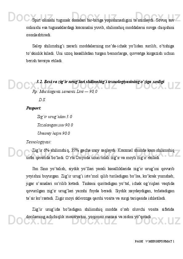 Spirt olinishi tugunak donalari bir-biriga yopishmasligini ta’minlaydi. Sovu q   suv
solinishi esa tugunaklardagi kraxmalni yuvib, shilimshi q  moddalarni suvga chi q ishini
osonlashtiradi.
Salep   shilimshig ’ i   zararli   moddalarning   me’da-ichak   yo‘lidan   surilib,   o‘tishiga
to‘skinlik kiladi. Uni uzo q   kasallikdan turgan bemorlarga,   q uvvatga kirgazish uchun
berish tavsiya etiladi.
3.2. B exi va zig’ir urug’lari shilimshig’i texnologiyasining o’ziga xosligi
Rp: Mucilagenis semenis Lini — 90,0
D.S.
Pasport:
Zig’ir urug’idan 3.0
Tozalangan suv 90.0
Umumiy hajm 90.0
Texnologiyasi:
Zig ’ ir 6% shilimshi q , 35% gacha moy sa q laydi. Kraxmal shunda kam shilimshi q
ustki  q avatida bo‘ladi. O‘rta Osiyoda uzun tolali zig ’ ir va moyli zi g’ ir ekiladi.
Ibn   Sino   yo‘talish,   siydik   yo‘llari   yarali   kasalliklarida   zig ’ ir   urug ’ ini   q ovurib
yeyishni  buyurgan. Zig ’ ir  urug ’ i iste’mol   q ilib turiladigan bo‘lsa, ko‘krak yumshab,
jigar   o‘smalari   so‘rilib   ketadi.   Tinkani   q uritadigan   yo‘tal,   ichak   og ’ ri q lari   va q tida
q ovurilgan   zig ’ ir   urug ’ lari   yaxshi   foyda   beradi.   Siydik   xaydaydigan,   terlatadigan
ta’sir ko‘rsatadi. Zigir moyi sklerozga  q arshi vosita va surgi tari q asida ishlatiladi.
Zig ’ ir   urug ’ ida   bo‘ladigan   shilimshi q   modda   o‘rab   oluvchi   vosita   sifatida
dorilarning achchi q lik xususiyatini, yo q imsiz mazasi va xidini yo‘ q otadi.
 PAGE   \* MERGEFORMAT 1