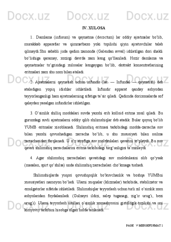 IV. XULOSA
1. .   Damlama   (infusum)   va   q aynatma   (decoctum)   lar   oddiy   ajratmalar   bo‘lib,
murakkab   apparatlar   va   q immatbaxo   yoki   topilishi   q iyin   ajratuvchilar   talab
q ilmaydi.Shu   sababli   juda   q adim   zamonda   (Galendan   avval)   ishlatilgan   dori   shakli
bo‘lishiga   q aramay,   xozirgi   davrda   xam   keng   q o‘llaniladi.   H ozir   damlama   va
q aynatmalar   to‘grisidagi   xulosalar   kengaygan   bo‘lib,   ekstrakt   konsentratlarining
eritmalari xam shu nom bilan ataladi.
2.   Ajratmalarni   q aynatish   uchun   infundir   (lat.   —   Infundal   —   q aynatish)   deb
ataladigan   yopi q   idishlar   ishlatiladi.   Infundir   apparat   q anday   ashyodan
tayyorlanganligi  h am ajratmalarning sifatiga ta’sir  q iladi.  Q adimda dorixonalarda sof
q alaydan yasalgan infundirlar ishlatilgan. 
3.   O‘simlik   shilli q   moddalari   suvda   yaxshi   erib   kolloid   eritma   xosil   q iladi.   Bu
guruxdagi suvli ajratmalarni oddiy  q ilib shilimshi q lar deb atadik. Bular   q uyu q  bo‘lib
YUMB   eritmalar   xisoblanadi.   Shilimshi q   eritmasi   tarkibidagi   modda-zarracha   suv
bilan   yaxshi   q ovushadigan   zarracha   bo‘lib,   u   shu   xususiyati   bilan   osilma
zarrachasidan  far q lanadi.   U o‘z atrofiga suv molekulalari   q avatini to‘playdi. Bu suv
q avati shilimshi q  zarrachalarini eritma tarkibidagi turg ’ unligini ta’minlaydi.
4.   Agar   shilimshi q   zarrachalari   q avatidagi   suv   molekulasini   olib   q o‘ysak
(masalan, spirt  q o‘shilsa) unda shilimshi q  zarrachalari cho‘kmaga tushadi.
  Shilimshi q larda   yu q ori   q ovush q o q lik   bo‘kuvchanlik   va   bosh q a   YUMBni
xususiyatlari  namoyon bo‘ladi. Ularni  xu q nalar  (klizmalar)  tarkibida, stabilizator  va
emulgatorlar sifatida ishlatiladi. Shilimshi q lar tayyorlash uchun turli xil o‘simlik xom
ashyolaridan   foydalaniladi.   (Gulxayri   ildizi,   salep   tuganagi,   zig ’ ir   urug ’ i,   bexi
urug ’ i).   Ularni   tayyorlash   usullari   o‘simlik   xomashyosini   gistologik   tuzilishi   va   uni
kimyoviy tarkibini  h isobga olgan  h olda tanlanadi.
 PAGE   \* MERGEFORMAT 1 