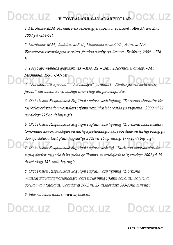 V. FOYDALANILGAN ADABIYOTLAR
1. Mirolimov M.M. Farmatsevtik texnologiya asoslari. Toshkent.: Abu Ali Ibn Sino, 
200 7  yil - 254-bet
2. Miralimov M.M., Abdullaeva X.K., Mamatmusaeva Z.YA., Azimova N.A. 
Farmatsevtik texnologiya asoslari fanidan amaliy qo ’ llanma.-Toshkent, 2004. –176 
b. 
3. Государственная фармакопея – Изд. Х I . – Вып. 2.Настои и отвар. - М.: 
Медицина, 1990;-147- bet
4. “Farmatsevtika jurnali”, “Farmatsiya” jurnallari, “Ximiko farmatsevticheskiy 
jurnal” ma ’ lumotlari va boshqa ilmiy chop etilgan maqolalar. 
5. O ’ zbekiston Respublikasi Sog ’ liqni saqlash vazirligining “Dorixona sharoitlarida 
tayyorlanadigan dori vositalari sifatini yaxshilash borasida yo ’ riqnoma” 2000 yil 21 
apreldagi 195-sonli buyrug ’ i. 
6. O ’ zbekiston Respublikasi Sog ’ liqni saqlash vazirligining “Dorixona muassasalari 
tomonidan tayyorlanadigan va idishga joylanadigan dori vositalarini tashqi bezagiga
doir qoidalarni tasdiqlash haqida”gi 2002 yil 15 apreldagi 177- sonli buyrug ’ i. 
7. O ’ zbekiston Respublikasi Sog ’ liqni saqlash vazirligi “Dorixona muassasalarida 
suyuq dorilar tayyorlash bo ’ yicha qo ’ llanma”ni tasdiqlash to ’ g ’ risidagi 2002 yil 29 
dekabrdagi 582-sonli buyrug ’ i. 
8. O ’ zbekiston Respublikasi Sog ’ liqni saqlash vazirligining “Dorixona 
muassasalarida tayyorlanadigan dori turlarining sifatini baholash bo ’ yicha 
qo ’ llanmani tasdiqlash haqida”gi 2002 yil 29 dekabrdagi 583-sonli buyrug ’ i. 
9. internet materiallari: www.ziyonet.uz
 PAGE   \* MERGEFORMAT 1 