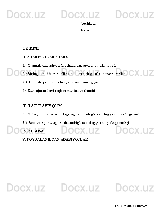 Toshkеnt 
Reja:
I. KIRISH
II. ADABIYOTLAR SHARXI
2.1  O’simlik xom ashyosidan olinadigan suvli ajratmalar tasnifi
2.2 Biologik moddalarni to’liq ajralib chiqishiga ta’sir etuvchi omillar
2.3 Shilimshiqlar tushunchasi, xususiy texnologiyasi
2.4 Suvli ajratmalarni saqlash muddati va sharoiti 
III. TAJRIBAVIY QISM
3.1  Gulxayri ildizi va salep tuganagi  shilimshig’i texnologiyasining o’ziga xosligi 
3.2. B exi va zig’ir urug’lari shilimshig’i texnologiyasining o’ziga xosligi 
IV. XULOSA
V. FOYDALANILGAN ADABIYOTLAR
 PAGE   \* MERGEFORMAT 1 