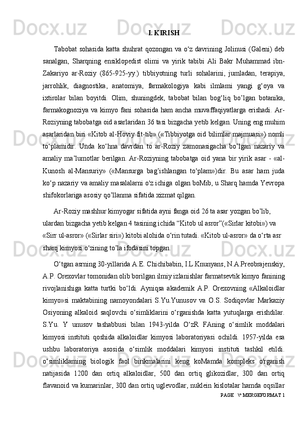 I. KIRISH
Tabobat  sohasida katta shuhrat  qozongan va o‘z davrining Jolinusi  (Galeni) deb
sanalgan,   Sharqning   ensiklopedist   olimi   va   yirik   tabibi   Ali   Bakr   Muhammad   ibn-
Zakariyo   ar-Roziy   (865-925-yy.)   tibbiyotning   turli   sohalarini,   jumladan,   terapiya,
jarrohlik,   diagnostika,   anatomiya,   farmakologiya   kabi   ilmlami   yangi   g‘oya   va
ixtirolar   bilan   boyitdi.   Olim,   shuningdek,   tabobat   bilan   bog‘liq   bo’lgan   botanika,
farmakognoziya  va   kimyo  fani  sohasida  ham  ancha   muvaffaqiyatlarga  erishadi.  Ar-
Roziyning tabobatga oid asarlaridan 36 tasi bizgacha yetib kelgan. Uning eng muhim
asarlaridan biri «Kitob al-Hoviy fit-tib» («Tibbiyotga oid bilimlar majmuasi») nomli
to‘plamidir.   Unda   ko‘hna   davrdan   to   ar-Roziy   zamonasigacha   bo’lgan   nazariy   va
amaliy   ma’lumotlar   berilgan.   Ar-Roziyning   tabobatga   oid   yana   bir   yirik   asar   -   «al-
Kunosh   al-Mansuriy»   («Mansurga   bag’ishlangan   to‘plam»)dir.   Bu   asar   ham   juda
ko‘p nazariy va amaliy masalalarni o'z ichiga olgan boMib, u Sharq hamda Yevropa
shifokorlariga asosiy qo’llanma sifatida xizmat qilgan.
Ar-Roziy mashhur kimyogar sifatida ayni fanga oid 26 ta asar yozgan bo’lib, 
ulardan bizgacha yetib kelgan 4 tasining ichida “Kitob ul asror”(«Sirlar kitobi») va 
«Sirr ul-asror» («Sirlar siri») kitobi alohida o‘rin tutadi. «Kitob ul-asror» da o‘rta asr 
sharq kimyosi o‘zining to’la ifodasini topgan.
O‘tgan asrning 30-yillarida A.E. Chichibabin, I.L.Knunyans, N.A.Preobrajenskiy,
A.P. Orexovlar tomonidan olib borilgan ilmiy izlanishlar farmatsevtik kimyo fanining
rivojlanishiga   katta   turtki   bo‘ldi.   Ayniqsa   akademik   A.P.   Orexovning   «Alkaloidlar
kimyo»si   maktabining   namoyondalari   S.Yu.Yunusov   va   O.S.   Sodiqovlar   Markaziy
Osiyoning   alkaloid   saqlovchi   o‘simliklarini   o‘rganishda   katta   yutuqlarga   erishdilar.
S.Yu.   Y   unusov   tashabbusi   bilan   1943-yilda   O‘zR   FAning   o‘simlik   moddalari
kimyosi   instituti   qoshida   alkaloidlar   kimyosi   laboratoriyasi   ochildi.   1957-yilda   esa
ushbu   laboratoriya   asosida   o‘simlik   moddalari   kimyosi   instituti   tashkil   etildi.
o‘simliklaming   biologik   faol   birikmalarini   keng   koMamda   kompleks   o'rganish
natijasida   1200   dan   ortiq   alkaloidlar,   500   dan   ortiq   glikozidlar,   300   dan   ortiq
flavanoid va kumarinlar, 300 dan ortiq uglevodlar, nuklein kislotalar hamda oqsillar
 PAGE   \* MERGEFORMAT 1 