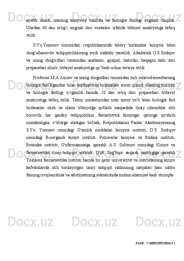 ajratib   olinib,   ulaming   kimyoviy   tuzilishi   va   biologik   faolligi   o'rganib   chiqildi.
Ulardan   60   dan   ortig‘i   original   dori   vositalari   sifatida   tibbiyot   amaliyotiga   tatbiq
etildi. 
S.Yu.Yunusov   tomonidan   respublikamizda   tabbiy   birikmalar   kimyosi   bilan
shug‘ullanuvchi   tadqiqotchilarning   yirik   maktabi   yaratildi.   Akademik   O.S.Sodiqov
va   uning   shog'irdlari   tomonidan   anabazin,   gosipol,   batredin,   baqagen   kabi   dori
preparatlari olinib, tibbiyot amaliyotiga qo’llash uchun tavsiya etildi. 
Professor M.A.Azizov va uning shogirdlari tomonidan turli mikroelementlarning
biologik faol ligandlar bilan kordinatsion birikmalari sintez qilinib, ulaming tuzilishi
va   biologik   faolligi   o‘rganildi   hamda   10   dan   ortiq   dori   preparatlari   tibbiyot
amaliyotiga   tatbiq   etildi.   Tabiiy   xomashyodan   yoki   sintez   yo'li   bilan   biologik   faol
birikmalar   olish   va   ulami   tibbiyotga   qo'llash   maqsadida   ilmiy   izlanishlar   olib
boruvchi   har   qanday   tadqiqodchini   farmatsevtik   kimyogar   qatoriga   qo'shish
mumkinligini   e’tiborga   oladigan   bo'lsak,   Respublikamiz   Fanlar   Akademiyasining
S.Yu.   Yunusov   nomidagi   O'simlik   moddalari   kimyosi   instituti,   O.S.   Sodiqov
nomidagi   Bioorganik   kimyo   instituti,   Polimerlar   kimyosi   va   fizikasi   instituti,
Botanika   instituti,   O'zfarmsanoatga   qarashli   A.S.   Sultonov   nomidagi   Kimyo   va
farmatsevtika   ilmiy-tadqiqot   instituti,   O'zR   Sog’liqni   saqlash   vazirligiga   qarashli
Toshkent farmatsevtika instituti hamda bir qator universititet va institutlaming kimyo
kafedralarida   olib   borilayotgan   ilmiy   tadqiqot   ishlarining   natijalari   ham   ushbu
fanning rivojlanishida va salohiyatining yuksalishida muhim ahamiyat kasb etmoqda.
 PAGE   \* MERGEFORMAT 1 