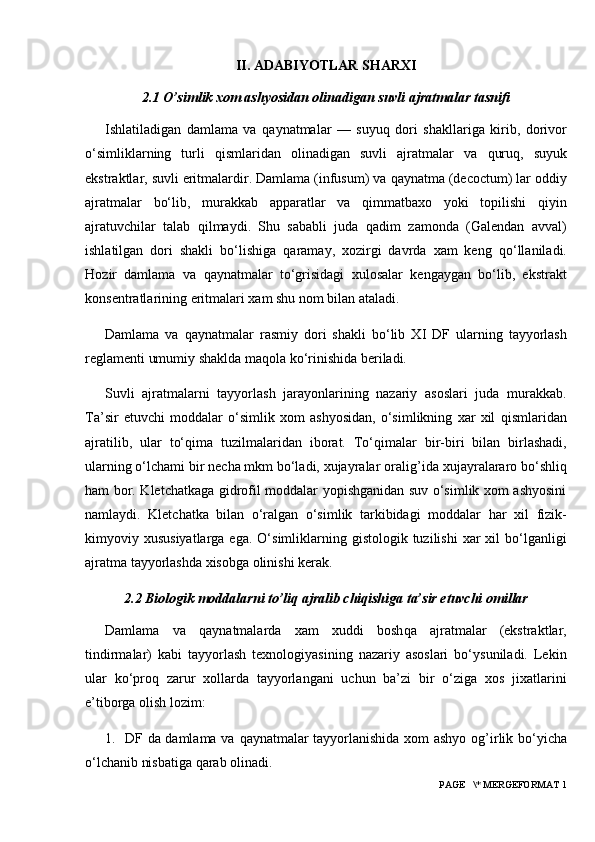 II. ADABIYOTLAR SHARXI
2.1  O’simlik xom ashyosidan olinadigan suvli ajratmalar tasnifi
Ishlatiladigan   damlama   va   q aynatmalar   —   suyu q   dori   shakllariga   kirib,   dorivor
o‘simliklarning   turli   q ism laridan   olinadigan   suvli   ajratmalar   va   q uru q ,   suyuk
ekstraktlar, suvli eritmalardir. Damlama (infusum) va  q aynatma (decoctum) lar oddiy
ajratmalar   bo‘lib,   murakkab   apparatlar   va   q immatbaxo   yoki   topilishi   q iyin
ajratuvchilar   talab   q ilmaydi.   Shu   sababli   juda   q adim   zamonda   (Galendan   avval)
ishlatilgan   dori   shakli   bo‘lishiga   q aramay,   xozirgi   davrda   xam   keng   q o‘llaniladi.
H ozir   damlama   va   q aynatmalar   to‘grisidagi   xulosalar   kengaygan   bo‘lib,   ekstrakt
konsentratlarining eritmalari xam shu nom bilan ataladi.
Damlama   va   q aynatmalar   rasmiy   do ri   shakli   bo‘lib   X I   DF   ularning   tayyorlash
reglamenti umumiy shaklda ma q ola ko‘rinishida beriladi.
Suvli   ajratmalarni   tayyorlash   jarayonlarining   nazariy   asoslari   juda   murakkab.
Ta’sir   etuvchi   moddalar   o‘simlik   xom   ashyosidan,   o‘simlikning   xar   xil   q ismlaridan
ajratilib,   ular   to‘ q ima   tuzilmalaridan   iborat.   To‘ q imalar   bir-biri   bilan   birlashadi,
ularning o‘lchami bir necha mkm bo‘ladi, xujayralar oralig ’ ida xujayralararo bo‘shli q
h am bor. Kletchatkaga gidrofil moddalar yopishganidan suv o‘simlik xom ashyosini
namlaydi.   Kletchatka   bilan   o‘ralgan   o‘simlik   tarkibidagi   moddalar   h ar   xil   fizik-
kimyoviy xususiyatlarga  ega.  O‘simliklarning gistologik  tuzilishi   xar   xil  bo‘lganligi
ajratma tayyorlashda xisobga olinishi kerak.
2.2 Biologik moddalarni to’liq ajralib chiqishiga ta’sir etuvchi omillar
Damlama   va   q aynatmalarda   xam   xuddi   bosh q a   ajratmalar   (ekstraktlar,
tindirmalar)   kabi   tayyorlash   texnologiyasining   nazariy   asoslari   bo‘ysuniladi.   Lekin
ular   ko‘pro q   zarur   xollarda   tayyorlangani   uchun   ba’zi   bir   o‘ziga   xos   jixatlarini
e’tiborga olish lozim:
1.   DF da damlama va   q aynatmalar tayyorlanishida xom ashyo og ’ irlik bo‘yicha
o‘lchanib nisbatiga  q arab olinadi.
 PAGE   \* MERGEFORMAT 1 