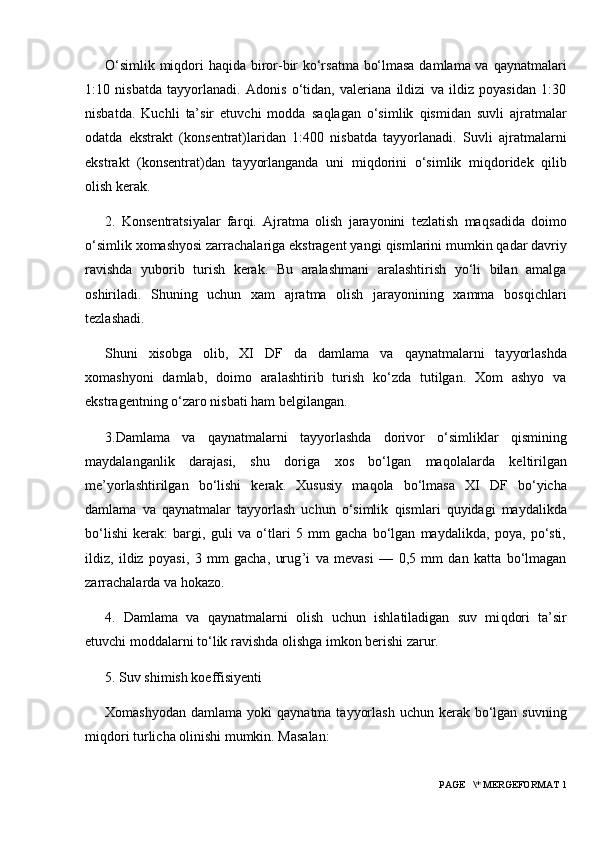 O‘simlik mi q dori   h a q ida biro r -bir ko‘rsatma bo‘lmasa damlama va   q aynatmalari
1:10   nisbatda   tayyorlanadi.   Adonis   o‘tidan,   valeriana   ildizi   va   ildiz   poyasidan   1:30
nisbatda.   Kuchli   ta’sir   etuvchi   modda   sa q lagan   o‘simlik   q ismidan   suvli   ajratmalar
odatda   ekstrakt   (konsentrat)laridan   1:400   nisbatda   tayyorlanadi.   Suvli   ajratmalarni
ekstrakt   (konsentrat)dan   tayyorlanganda   uni   mi q dorini   o‘simlik   mi q doridek   q ilib
olish kerak.
2.   Konsentratsiyalar   far q i.   Ajratma   olish   jarayonini   tezlatish   ma q sadida   doimo
o‘simlik xomashyosi zarrachalariga ekstragent yangi  q ismlarini mumkin  q adar davriy
ravishda   yuborib   turish   kerak.   Bu   aralashmani   aralashtirish   yo‘li   bilan   amalga
oshiriladi.   Shuning   uchun   xam   ajratma   olish   jarayonining   xamma   bos q ichlari
tezlashadi.
Shuni   xisobga   olib,   XI   DF   da   damlama   va   q aynatmalarni   tayyorlashda
xomashyoni   damlab,   doimo   aralashtirib   turish   ko‘zda   tutilgan.   Xom   ashyo   va
ekstragentning o‘zaro nisbati  h am belgilangan.
3.Damlama   va   q aynatmalarni   tayyorlashda   dorivor   o‘simliklar   q ismining
maydalanganlik   darajasi,   shu   doriga   xos   bo‘lgan   ma q olalarda   keltirilgan
me’yorlashtirilgan   bo‘lishi   kerak.   Xususiy   ma q ola   bo‘lmasa   XI   DF   bo‘yicha
damlama   va   q aynatmalar   tayyorlash   uchun   o‘simlik   q ismlari   q uyidagi   maydalikda
bo‘lishi   kerak:   bargi,   guli   va   o‘tlari   5   mm   gacha   bo‘lgan   maydalikda,   poya,   po‘sti,
ildiz,   ildiz   poyasi,   3   mm   gacha,   urug ’ i   va   mevasi   —   0,5   mm   dan   katta   bo‘lmagan
zarrachalarda va  h okazo.
4.   Damlama   va   q aynatmalarni   olish   uchun   ishlatiladigan   suv   mi q dori   ta’sir
etuvchi moddalarni to‘lik ravishda olishga imkon berishi zarur.
5.  S uv shimish koeffisiyenti
Xomashyodan  damlama  yoki   q aynatma  tayyorlash  uchun  kerak bo‘lgan  suvning
mi q dori turlicha olinishi mumkin. Masalan:
 PAGE   \* MERGEFORMAT 1 