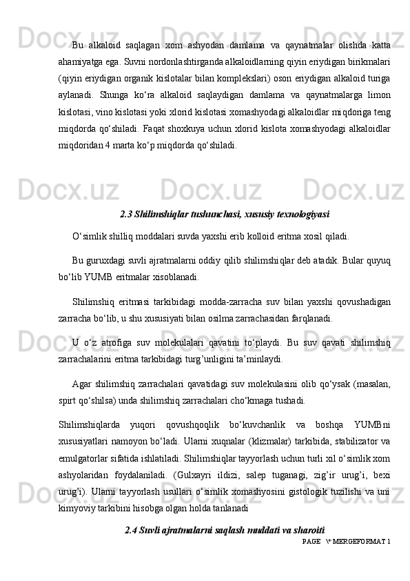 Bu   alkaloid   sa q lagan   xom   ashyodan   damlama   va   q aynatmalar   olishda   katta
a h amiyatga ega. Suvni nordonlashtirganda alkaloidlarning  q iyin eriydigan birikmalari
( q iyin eriydigan organik kislotalar bilan komplekslari) oson eriydigan alkaloid turiga
aylanadi.   Shunga   ko‘ra   alkaloid   sa q laydigan   damlama   va   q aynatmalarga   limon
kislotasi, vino kislotasi yoki xlorid kislotasi xomashyodagi alkaloidlar mi q doriga teng
mi q dorda   q o‘shiladi. Fa q at shoxkuya uchun xlorid kislota xomashyodagi alkaloidlar
mi q doridan 4 marta ko‘p mi q dorda  q o‘shiladi.
2.3 Shilimshiqlar tushunchasi, xususiy texnologiyasi
O‘simlik shilli q  moddalari suvda yaxshi erib kolloid eritma xosil  q iladi.
Bu guruxdagi suvli ajratmalarni oddiy  q ilib shilimshi q lar deb atadik. Bular  q uyu q
bo‘lib YUMB eritmalar xisoblanadi.
Shilimshi q   eritmasi   tarkibidagi   modda-zarracha   suv   bilan   yaxshi   q ovushadigan
zarracha bo‘lib, u shu xususiyati bilan osilma zarrachasidan far q lanadi.
U   o‘z   atrofiga   suv   molekulalari   q avatini   to‘playdi.   Bu   suv   q avati   shilimshi q
zarrachalarini eritma tarkibidagi turg ’ unligini ta’minlaydi.
Agar  shilimshi q   zarrachalari   q avatidagi  suv  molekulasini  olib   q o‘ysak  (masalan,
spirt  q o‘shilsa) unda shilimshi q  zarrachalari cho‘kmaga tushadi.
Shilimshiqlarda   yuqori   qovushqoqlik   bo‘kuvchanlik   va   boshqa   YUMBni
xususiyatlari  namoyon bo‘ladi. Ularni  xuqnalar  (klizmalar)  tarkibida, stabilizator  va
emulgatorlar sifatida ishlatiladi. Shilimshiqlar tayyorlash uchun turli xil o‘simlik xom
ashyolaridan   foydalaniladi.   (Gulxayri   ildizi,   salep   tuganagi,   zig’ir   urug’i,   bexi
urug’i).   Ularni   tayyorlash   usullari   o‘simlik   xomashyosini   gistologik   tuzilishi   va   uni
kimyoviy tarkibini hisobga olgan holda tanlanadi
2.4 Suvli ajratmalarni saqlash muddati va sharoiti
 PAGE   \* MERGEFORMAT 1 