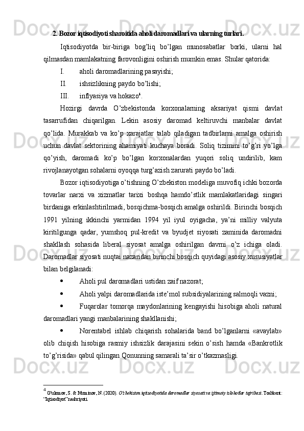 2.  Bozor iqtisodiyoti sharoitida aholi daromadlari va ularning turlari .
Iqtisodiyotda   bir-biriga   bog’liq   bo’lgan   munosabatlar   borki,   ularni   hal
qilmasdan mamlakatning farovonligini oshirish mumkin emas.  Shular qatorida:
I. aholi daromadlarining pasayishi;
II. ishsizlikning paydo bo’lishi;
III. inflyasiya va hokazo 4
.
Hozirgi   davrda   O’zbekistonda   korxonalarning   aksariyat   qismi   davlat
tasarrufidan   chiqarilgan.   Lekin   asosiy   daromad   keltiruvchi   manbalar   davlat
qo’lida.   Murakkab   va   ko’p   xarajatlar   talab   qiladigan   tadbirlarni   amalga   oshirish
uchun   davlat   sektorining   ahamiyati   kuchaya   boradi.   Soliq   tizimini   to’g’ri   yo’lga
qo’yish,   daromadi   ko’p   bo’lgan   korxonalardan   yuqori   soliq   undirilib,   kam
rivojlanayotgan sohalarni oyoqqa turg’azish zarurati paydo bo’ladi.
Bozor iqtisodiyotiga o’tishning O’zbekiston modeliga muvofiq ichki bozorda
tovarlar   narxi   va   xizmatlar   tarixi   boshqa   hamdo’stlik   mamlakatlaridagi   singari
birdaniga erkinlashtirilmadi, bosqichma-bosqich amalga oshirildi. Birinchi bosqich
1991   yilning   ikkinchi   yarmidan   1994   yil   iyul   oyigacha,   ya’ni   milliy   valyuta
kiritilgunga   qadar,   yumshoq   pul-kredit   va   byudjet   siyosati   zaminida   daromadni
shakllash   sohasida   liberal   siyosat   amalga   oshirilgan   davrni   o’z   ichiga   oladi.
Daromadlar   siyosati   nuqtai   nazaridan   birinch i  bosqich   quyidagi   asosiy   xususiyatlar
bilan   belgilanadi :
 A holi   pul   daromadlari   ustidan   zaif   nazorat ;
 A holi yalpi daromadlarida iste’mol subsidiyalarining salmoqli vazni;
 F uqarolar   tomorqa   maydonlarining   kengayishi   hisobiga   aholi   natural
daromadlari yangi manbalarining shakllanishi;
 N orentabel   ishlab   chiqarish   sohalarida   band   bo’lganlarni   «avaylab»
olib   chiqish   hisobiga   rasmiy   ishsizlik   darajasini   sekin   o’sish   hamda   «Bankrotlik
to’g’risida» qabul qilingan Qonunning samarali ta’sir o’tkazmasligi.
4
 G‘ulomov, S. & Muminov, N. (2020).  O‘zbekiston iqtisodiyotida daromadlar siyosati va ijtimoiy islohotlar tajribasi . Toshkent:
“Iqtisodiyot” nashriyoti. 