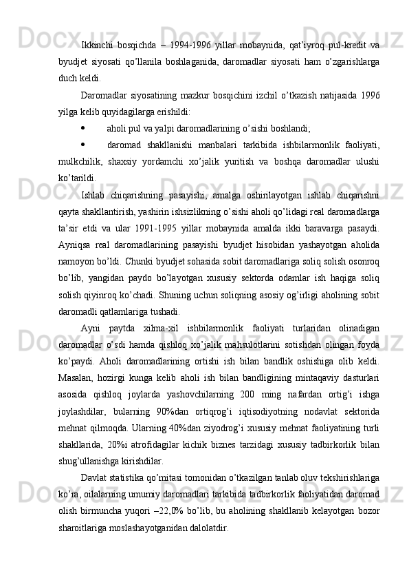 Ikkinchi   bosqichda   –   1994-1996   yillar   mobaynida,   qat’iyroq   pul-kredit   va
byudjet   siyosati   qo’llanila   boshlaganida,   daromadlar   siyosati   ham   o’zgarishlarga
duch keldi.
Daromadlar   siyosatining   mazkur   bosqichini   izchil   o’tkazish   natijasida   1996
yilga kelib quyidagilarga erishildi:
 aholi pul va yalpi daromadlarining o’sishi boshlandi;
 daromad   shakllanishi   manbalari   tarkibida   ishbilarmonlik   faoliyati,
mulkchilik,   shaxsiy   yordamchi   xo’jalik   yuritish   va   boshqa   daromadlar   ulushi
ko’tarildi.
Ishlab   chiqarishning   pasayishi,   amalga   oshirilayotgan   ishlab   chiqarishni
qayta shakllantirish, yashirin ishsizlikning o’sishi aholi qo’lidagi real daromadlarga
ta’sir   etdi   va   ular   1991-1995   yillar   mobaynida   amalda   ikki   baravarga   pasaydi.
Ayniqsa   real   daromadlarining   pasayishi   byudjet   hisobidan   yashayotgan   aholida
namoyon bo’ldi. Chunki byudjet sohasida sobit daromadlariga soliq solish osonroq
bo’lib,   yangidan   paydo   bo’layotgan   xususiy   sektorda   odamlar   ish   haqiga   soliq
solish qiyinroq ko’chadi. Shuning uchun soliqning asosiy og’irligi aholining sobit
daromadli qatlamlariga tushadi.
Ayni   paytda   xilma-xil   ishbilarmonlik   faoliyati   turlaridan   olinadigan
daromadlar   o’sdi   hamda   qishloq   xo’jalik   mahsulotlarini   sotishdan   olingan   foyda
ko’paydi.   Aholi   daromadlarining   ortishi   ish   bilan   bandlik   oshishiga   olib   keldi.
Masalan,   hozirgi   kunga   kelib   aholi   ish   bilan   bandligining   mintaqaviy   dasturlari
asosida   qishloq   joylarda   yashovchilarning   200   ming   nafardan   ortig’i   ishga
joylashdilar,   bularning   90%dan   ortiqrog’i   iqtisodiyotning   nodavlat   sektorida
mehnat qil moqda . Ularning 40%dan ziyodrog’i xususiy mehnat faoliyatining turli
shakllarida,   20%i   atrofidagilar   kichik   biznes   tarzidagi   xususiy   tadbirkorlik   bilan
shug’ullanishga kirishdilar.
Davlat statistika qo’mitasi tomonidan o’tkazilgan tanlab oluv tekshirishlariga
ko’ra, oilalarning umumiy daromadlari tarkibida tadbirkorlik faoliyatidan daromad
olish   birmuncha   yuqori   –22,0%   bo’lib,   bu   aholining   shakllanib   kelayotgan   bozor
sharoitlariga moslashayotganidan dalolatdir. 