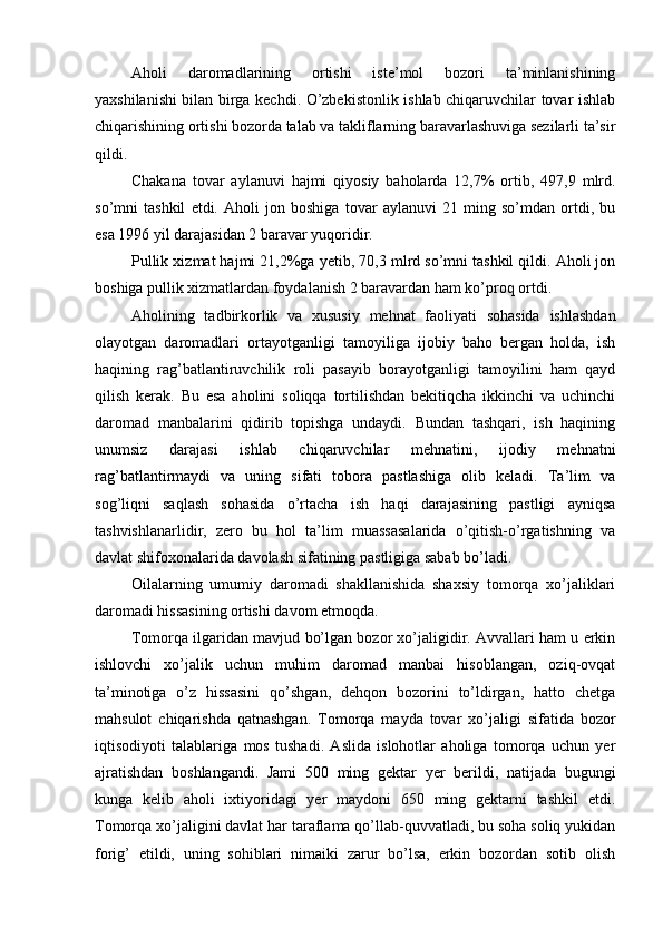 Aholi   daromadlarining   ortishi   iste’mol   bozori   ta’minlanishining
yaxshilanishi bilan birga kechdi. O’zbekistonlik ishlab chiqaruvchilar tovar ishlab
chiqarishining ortishi bozorda talab va takliflarning baravarlashuviga sezilarli ta’sir
qildi.
Chakana   tovar   aylanuvi   hajmi   qiyosiy   baholarda   12,7%   ortib,   497,9   mlrd .
so’mni   tashkil   etdi.   Aholi   jon   boshiga   tovar   aylanuvi   21   ming   so’mdan   ortdi,   bu
esa 1996 yil darajasidan 2 baravar yuqoridir.
Pullik xizmat hajmi 21,2%ga yetib, 70,3 mlrd so’mni tashkil qildi. Aholi jon
boshiga pullik xizmatlardan foydalanish 2 baravardan ham ko’proq ortdi.
Aholining   tadbirkorlik   va   xususiy   mehnat   faoliyati   sohasida   ishlashdan
olayotgan   daromadlari   ortayotganligi   tamoyiliga   ijobiy   baho   bergan   holda,   ish
haqining   rag’batlantiruvchilik   roli   pasayib   borayotganligi   tamoyilini   ham   qayd
qilish   kerak.   Bu   esa   aholini   soliqqa   tortilishdan   bekitiqcha   ikkinchi   va   uchinchi
daromad   manbalarini   qidirib   topishga   undaydi.   Bundan   tashqari,   ish   haqining
unumsiz   darajasi   ishlab   chiqaruvchilar   mehnatini,   ijodiy   mehnatni
rag’batlantirmaydi   va   uning   sifati   tobora   pastlashiga   olib   keladi.   Ta’lim   va
sog’liqni   saqlash   sohasida   o’rtacha   ish   haqi   darajasining   pastligi   ayniqsa
tashvishlanarlidir,   zero   bu   hol   ta’lim   muassasalarida   o’qitish-o’rgatishning   va
davlat shifoxonalarida davolash sifatining pastligiga sabab bo’ladi.
Oilalarning   umumiy   daromadi   shakllanishida   shaxsiy   tomorqa   xo’jaliklari
daromadi hissasining ortishi davom etmoqda.
Tomorqa ilgaridan mavjud bo’lgan bozor xo’jaligidir. Avvallari ham u erkin
ishlovchi   xo’jalik   uchun   muhim   daromad   manbai   hisoblangan,   oziq-ovqat
ta’minotiga   o’z   hissasini   qo’shgan,   dehqon   bozorini   to’ldirgan,   hatto   chetga
mahsulot   chiqarishda   qatnashgan.   Tomorqa   mayda   tovar   xo’jaligi   sifatida   bozor
iqtisodiyoti   talablariga   mos   tushadi.   Aslida   islohotlar   aholiga   tomorqa   uchun   yer
ajratishdan   boshlangandi.   Jami   500   ming   gektar   yer   berildi,   natijada   bugungi
kunga   kelib   aholi   ixtiyoridagi   yer   maydoni   650   ming   gektarni   tashkil   etdi.
Tomorqa xo’jaligini davlat har taraflama qo’llab-quvvatladi, bu soha soliq yukidan
forig’   etildi,   uning   sohiblari   nimaiki   zarur   bo’lsa,   erkin   bozordan   sotib   olish 