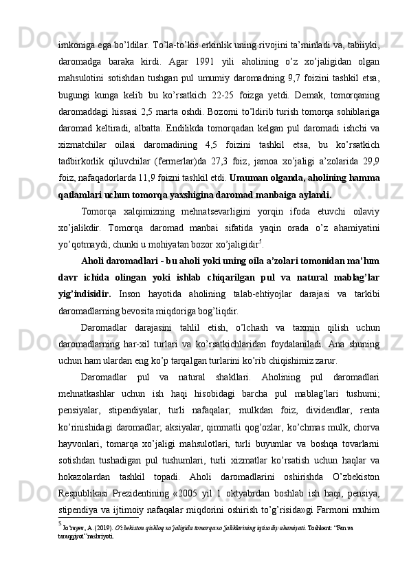 imkoniga ega bo’ldilar. To’la-to’kis erkinlik uning rivojini ta’minladi va, tabiiyki,
daromadga   baraka   kirdi.   Agar   1991   yili   aholining   o’z   xo’jaligidan   olgan
mahsulotini   sotishdan   tushgan   pul   umumiy   daromadning   9,7   foizini   tashkil   etsa,
bugungi   kunga   kelib   bu   ko’rsatkich   22-25   foizga   yetdi.   Demak,   tomorqaning
daromaddagi  hissasi  2,5 marta oshdi. Bozorni to’ldirib turish tomorqa sohiblariga
daromad   keltiradi,   albatta.   Endilikda   tomorqadan   kelgan   pul   daromadi   ishchi   va
xizmatchilar   oilasi   daromadining   4,5   foizini   tashkil   etsa,   bu   ko’rsatkich
tadbirkorlik   qiluvchilar   (fermerlar)da   27,3   foiz,   jamoa   xo’jaligi   a’zolarida   29,9
foiz, nafaqadorlarda 11,9 foizni tashkil etdi.  Umuman olganda, aholining hamma
qatlamlari uchun tomorqa yaxshigina daromad manbaiga aylandi.
Tomorqa   xalqimizning   mehnatsevarligini   yorqin   ifoda   etuvchi   oilaviy
xo’jalikdir.   Tomorqa   daromad   manbai   sifatida   yaqin   orada   o’z   ahamiyatini
yo’qotmaydi, chunki u mohiyatan bozor xo’jaligidir 5
.
Aholi daromadlari - bu aholi yoki uning oila a’zolari tomonidan ma’lum
davr   ichida   olingan   yoki   ishlab   chiqarilgan   pul   va   natural   mablag’lar
yig’indisidir.   Inson   hayotida   aholining   talab-ehtiyojlar   darajasi   va   tarkibi
daromadlarning bevosita miqdoriga bog’liqdir.
Daromadlar   darajasini   tahlil   etish,   o’lchash   va   taxmin   qilish   uchun
daromadlarning   har-xil   turlari   va   ko’rsatkichlaridan   foydalaniladi.   Ana   shuning
uchun ham ulardan eng ko’p tarqalgan turlarini ko’rib chiqishimiz zarur.
Daromadlar   pul   va   natural   shakllari.   Aholining   pul   daromadlari
mehnatkashlar   uchun   ish   haqi   hisobidagi   barcha   pul   mablag’lari   tushumi;
pensiyalar,   stipendiyalar,   turli   nafaqalar;   mulkdan   foiz,   dividendlar,   renta
ko’rinishidagi  daromadlar;   aksiyalar,  qimmatli   qog’ozlar,  ko’chmas   mulk,  chorva
hayvonlari,   tomarqa   xo’jaligi   mahsulotlari,   turli   buyumlar   va   boshqa   tovarlarni
sotishdan   tushadigan   pul   tushumlari,   turli   xizmatlar   ko’rsatish   uchun   haqlar   va
hokazolardan   tashkil   topadi.   Aholi   daromadlarini   oshirishda   O’zbekiston
Respublikasi   Prezidentining   «2005   yil   1   oktyabrdan   boshlab   ish   haqi,   pensiya,
stipendiya va ijtimoiy nafaqalar miqdorini oshirish to’g’risida»gi  Farmoni muhim
5
 Jo‘rayev, A. (2019).  O‘zbekiston qishloq xo‘jaligida tomorqa xo‘jaliklarining iqtisodiy ahamiyati . Toshkent: “Fan va 
taraqqiyot” nashriyoti. 