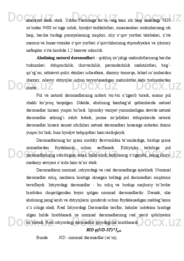 ahamiyat   kasb   etadi.   Ushbu   Farmonga   ko’ra,   eng   kam   ish   haqi   amaldagi   7835
so’mdan 9400 so’mga oshdi, byudjet tashkilotlari, muassasalari xodimlarining ish
haqi,   barcha   turdagi   pensiyalarning   miqdori,   oliy   o’quv   yurtlari   talabalari,   o’rta
maxsus va hunar-texnika o’quv yurtlari o’quvchilarining stipendiyalari va ijtimoiy
nafaqalar o’rta hisobda 1,2 baravar oshirildi.
Aholining   natural daromadlari   - qishloq xo’jaligi mahsulotlarining barcha
tushumlari:   dehqonchilik,   chorvachilik,   parrandachilik   mahsulotlari,   bog’-
qo’rg’on, sabzavot-poliz ekinlari uchastkasi,  shaxsiy  tomorqa, tabiat in’omlaridan
shaxsiy,   oilaviy   ehtiyojlar   uchun   tayyorlanadigan   mahsulotlar   kabi   tushumlardan
iborat.
Pul   va   natural   daromadlarning   nisbati   tez-tez   o’zgarib   turadi,   ammo   pul
shakli   ko’proq   tarqalgan.   Odatda,   aholining   kambag’al   qatlamlarida   natural
daromadlar hissasi  yuqori bo’ladi. Iqtisodiy vaziyat  yomonlashgan davrda natural
daromadlar   salmog’i   oshib   ketadi,   jamoa   xo’jaliklari   dehqonlarida   natural
daromadlar  hissasi  sanoat  ishchilari  natural  daromadlari  hissasiga  nisbatan  doimo
yuqori bo’ladi, buni byudjet tadqiqotlari ham tasdiqlaydi.
Daromadlarning   bir   qismi   moddiy   farovonlikni   ta’minlashga,   boshqa   qismi
xizmatlardan   foydalanish   uchun   sarflanadi.   Ehtiyojlar   tarkibiga   pul
daromadlarining oshishigina emas, balki aholi tarkibining o’zgarishi, uning ilmiy-
madaniy saviyasi o’sishi ham ta’sir etadi.
Daromadlarni nominal, ixtiyordagi va real daromadlarga ajratiladi. Nominal
daromadlar   soliq,   narxlarni   hisobga   olmagan   holdagi   pul   daromadlari   miqdorini
tavsiflaydi.   Ixtiyordagi   daromadlar   -   bu   soliq   va   boshqa   majburiy   to’lovlar
hisobdan   chiqarilgandan   keyin   qolgan   nominal   daromadlardir.   Demak,   ular
aholining jamg’arish va ehtiyojlarni qondirish uchun foydalanadigan mablag’larini
o’z   ichiga   oladi.   Real   Ixtiyordagi   Daromadlar   tariflar,   baholar   indeksini   hisobga
olgan   holda   hisoblanadi   va   nominal   daromadlarning   real   xarid   qobiliyatini
ko’rsatadi. Real ixtiyordagi daromadlar quyidagicha hisoblanadi:
RID q(ND-ST)*J
pxk
Bunda:  ND  - nominal daromadlar (so’m); 