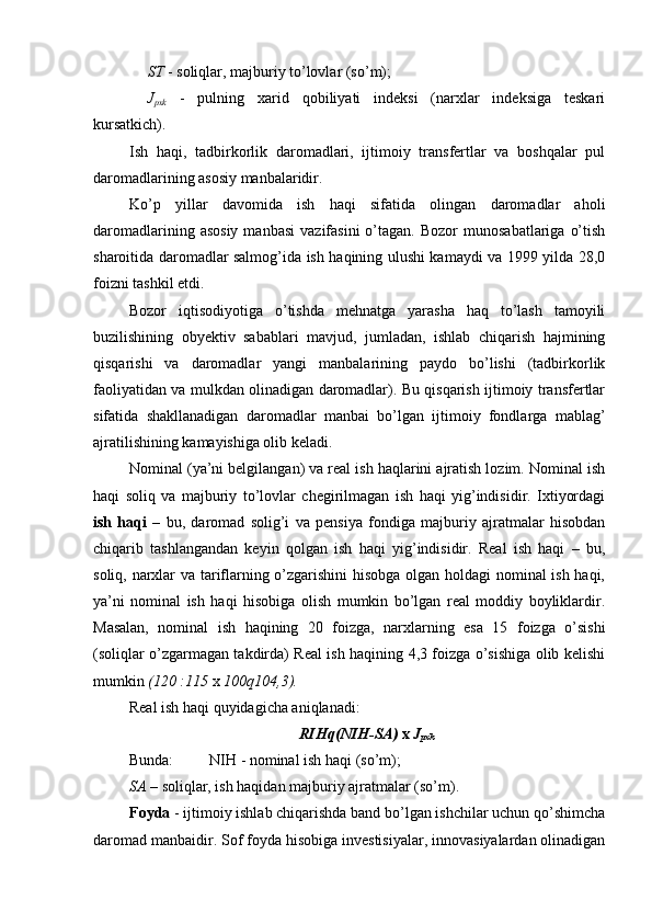 ST  - soliqlar, majburiy to’lovlar (so’m);
J
pxk   -   pulning   xarid   qobiliyati   indeksi   (narxlar   indeksiga   teskari
kursatkich).
Ish   haqi,   tadbirkorlik   daromadlari,   ijtimoiy   transfertlar   va   boshqalar   pul
daromadlarining asosiy manbalaridir.
Ko’p   yillar   davomida   ish   haqi   sifatida   olingan   daromadlar   aholi
daromadlarining  asosiy  manbasi   vazifasini  o’tagan.  Bozor  munosabatlariga   o’tish
sharoitida daromadlar salmog’ida ish haqining ulushi kamaydi va 1999 yilda 28,0
foizni tashkil etdi.
Bozor   iqtisodiyotiga   o’tishda   mehnatga   yarasha   haq   to’lash   tamoyili
buzilishining   obyektiv   sabablari   mavjud,   jumladan,   ishlab   chiqarish   hajmining
qisqarishi   va   daromadlar   yangi   manbalarining   paydo   bo’lishi   (tadbirkorlik
faoliyatidan va mulkdan olinadigan daromadlar). Bu qisqarish ijtimoiy transfertlar
sifatida   shakllanadigan   daromadlar   manbai   bo’lgan   ijtimoiy   fondlarga   mablag’
ajratilishining kamayishiga olib keladi.
Nominal (ya’ni belgilangan) va real ish haqlarini ajratish lozim. Nominal ish
haqi   soliq   va   majburiy   to’lovlar   chegirilmagan   ish   haqi   yig’indisidir.   Ixtiyordagi
ish   haqi   –   bu,   daromad   solig’i   va   pensiya   fondiga   majburiy   ajratmalar   hisobdan
chiqarib   tashlangandan   keyin   qolgan   ish   haqi   yig’indisidir.   Real   ish   haqi   –   bu,
soliq, narxlar va tariflarning o’zgarishini hisobga olgan holdagi nominal ish haqi,
ya’ni   nominal   ish   haqi   hisobiga   olish   mumkin   bo’lgan   real   moddiy   boyliklardir.
Masalan,   nominal   ish   haqining   20   foizga,   narxlarning   esa   15   foizga   o’sishi
(soliqlar o’zgarmagan takdirda) Real ish haqining 4,3 foizga o’sishiga olib kelishi
mumkin  (120   :115   x  100 q 104,3).
Real ish haqi quyidagicha aniqlanadi:
RIH q (NIH-SA)   x   J
pxk
Bunda: N IH  - nominal ish haqi (so’m);
SA  – soliqlar, ish haqidan majburiy ajratmalar (so’m).
Foyda  - ijtimoiy ishlab chiqarishda band bo’lgan ishchilar uchun qo’shimcha
daromad manbaidir. Sof foyda hisobiga investisiyalar, innovasiyalardan olinadigan 