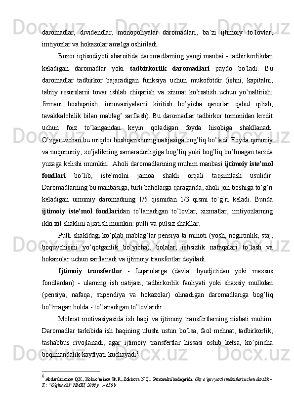 daromadlar,   dividendlar,   monopoliyalar   daromadlari,   ba’zi   ijtimoiy   to’lovlar,
imtiyozlar va hokazolar amalga oshiriladi.
Bozor iqtisodiyoti sharoitida daromadlarning yangi manbai - tadbirkorlikdan
keladigan   daromadlar   yoki   tadbirkorlik   daromadlari   paydo   bo’ladi.   Bu
daromadlar   tadbirkor   bajaradigan   funksiya   uchun   mukofotdir   (ishni,   kapitalni,
tabiiy   resurslarni   tovar   ishlab   chiqarish   va   xizmat   ko’rsatish   uchun   yo’naltirish;
firmani   boshqarish,   innovasiyalarni   kiritish   bo’yicha   qarorlar   qabul   qilish,
tavakkalchilik bilan mablag’ sarflash). Bu daromadlar  tadbirkor tomonidan kredit
uchun   foiz   to’langandan   keyin   qoladigan   foyda   hisobiga   shakllanadi.
O’zgaruvchan bu miqdor boshqarishning natijasiga bog’liq bo’ladi. Foyda qonuniy
va noqonuniy, xo’jalikning samaradorligiga bog’liq yoki bog’liq bo’lmagan tarzda
yuzaga kelishi mumkin.   Aholi daromadlarining muhim manbasi  ijtimoiy iste’mol
fondlari   bo’lib,   iste’molni   jamoa   shakli   orqali   taqsimlash   usulidir.
Daromadlarning bu manbasiga, turli baholarga qaraganda, aholi jon boshiga to’g’ri
keladigan   umumiy   daromadning   1/5   qismidan   1/3   qismi   to’g’ri   keladi.   Bunda
ijtimoiy   iste’mol   fondlari dan   to’lanadigan   to’lovlar,   xizmatlar,   imtiyozlarning
ikki xil shaklini ajratish mumkin: pulli va pulsiz shakllar.
Pulli shakldagi  ko’plab mablag’lar pensiya ta’minoti (yosh, nogironlik, staj,
boquvchisini   yo’qotganlik   bo’yicha),   bolalar,   ishsizlik   nafaqalari   to’lash   va
hokazolar uchun sarflanadi va ijtimoiy transfertlar deyiladi.
Ijtimoiy   transfertlar   -   fuqarolarga   (davlat   byudjetidan   yoki   maxsus
fondlardan)   -   ularning   ish   natijasi,   tadbirkorlik   faoliyati   yoki   shaxsiy   mulkdan
(pensiya,   nafaqa,   stipendiya   va   hokazolar)   olinadigan   daromadlariga   bog’liq
bo’lmagan holda - to’lanadigan to’lovlardir.
Mehnat   motivasiyasida   ish   haqi   va   ijtimoiy   transfertlarning   nisbati   muhim.
Daromadlar   tarkibida   ish   haqining   ulushi   ustun   bo’lsa,   faol   mehnat,   tadbirkorlik,
tashabbus   rivojlanadi,   agar   ijtimoiy   transfertlar   hissasi   oshib   ketsa,   ko’pincha
boqimandalik kayfiyati kuchayadi 6
. 
6
  Abdurahmonov Q.X., Xolmo‘minov Sh.R., Zokirova N.Q..  Personalni boshqarish . Oliy o‘quv yurti studentlari uchun darslik –
T.: “O‘qituvchi” NMIU, 2008 y.  .- 656 b 