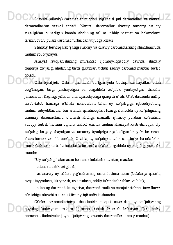 Shaxsiy   (oilaviy)   daromadlar   miqdori   yig’indisi   pul   daromadlari   va   natural
daromadlardan   tashkil   topadi.   Natural   daromadlar   shaxsiy   tomorqa   va   uy
xujaligidan   olinadigan   hamda   aholining   ta’lim,   tibbiy   xizmat   va   hokazolarni
ta’minlovchi pulsiz daromad turlaridan vujudga keladi.
Shaxsiy tomorqa xo’jaligi  shaxsiy va oilaviy daromadlarning shakllanishida
muhim rol o’ynaydi.
Jamiyat   rivojlanishining   murakkab   ijtimoiy-iqtisodiy   davrida   shaxsiy
tomorqa   xo’jaligi   aholining   ba’zi   guruhlari   uchun   asosiy   daromad   manbai   bo’lib
qoladi.
Oila   byudjeti.   Oila   -   qarindosh   bo’lgan   yoki   boshqa   xususiyatlari   bilan
bog’langan,   birga   yashayotgan   va   birgalikda   xo’jalik   yuritayotgan   shaxslar
jamoasidir. Keyingi yillarda oila iqtisodiyotiga qiziqish o’sdi. O’zbekistonda milliy
hisob-kitob   tizimiga   o’tilishi   munosabati   bilan   uy   xo’jaligiga   iqtisodiyotning
muhim subyektlaridan biri sifatida qaralmoqda. Hozirgi sharoitda uy xo’jaligining
umumiy   daromadlarini   o’lchash   aholiga   manzilli   ijtimoiy   yordam   ko’rsatish,
soliqqa tortish tizimini oqilona tashkil etishda muhim ahamiyat kasb etmoqda. Uy
xo’jaligi   birga   yashayotgan   va   umumiy  byudjetga   ega   bo’lgan   bir   yoki   bir   necha
shaxs tomonidan olib boriladi. Odatda, uy xo’jaligi a’zolar soni bo’yicha oila bilan
mos keladi, ammo ba’zi holatlarda bir necha oilalar birgalikda uy xo’jaligi yuritishi
mumkin. 
"Uy xo’jaligi" atamasini turlicha ifodalash mumkin, masalan:
- oilani statistik belgilash;
-   an’anaviy   uy   ishlari   yig’indisining   umumlashma   nomi   (bolalarga   qarash,
ovqat tayyorlash, kir yuvish, uy tozalash, oddiy ta’mirlash ishlari va h.k.);
- oilaning daromad-kategoriya, daromad-mulk va xarajat-iste’mol tavsiflarini
o’z ichiga oluvchi statistik ijtimoiy-iqtisodiy tushuncha. 
Oilalar   daromadlarining   shakllanishi   nuqtai   nazaridan   uy   xo’jaligining
quyidagi   funksiyalari   muhim:   1)   mehnat   ishlab   chiqarish   funksiyasi;   2)   iqtisodiy
nomehnat funksiyalar (uy xo’jaligining umumiy daromadlari asosiy manbai). 