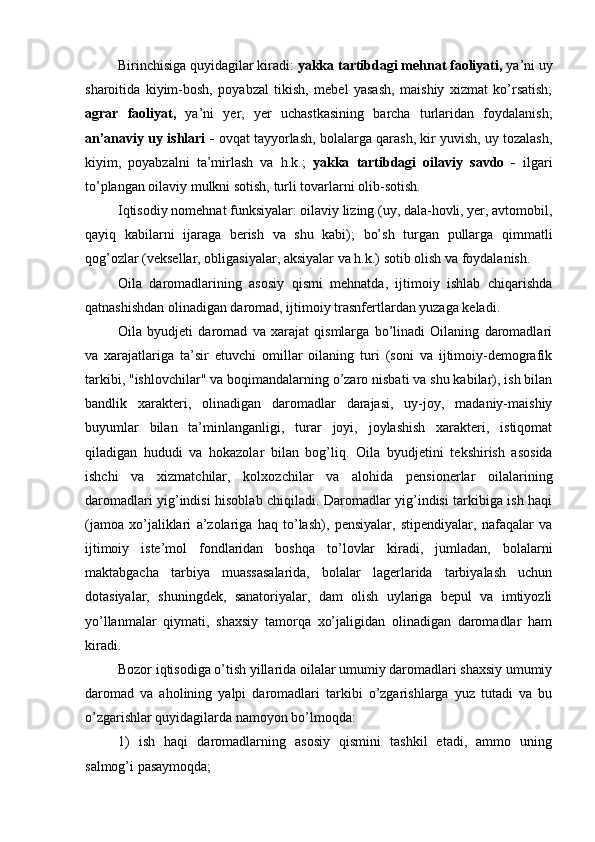 Birinchisiga quyidagilar kiradi:  yakka tartibdagi mehnat faoliyati,  ya’ni uy
sharoitida   kiyim-bosh,   poyabzal   tikish,   mebel   yasash,   maishiy   xizmat   ko’rsatish;
agrar   faoliyat,   ya’ni   yer,   yer   uchastkasining   barcha   turlaridan   foydalanish;
an’anaviy uy ishlari -   ovqat tayyorlash, bolalarga qarash, kir yuvish, uy tozalash,
kiyim,   poyabzalni   ta’mirlash   va   h.k.;   yakka   tartibdagi   oilaviy   savdo   -   ilgari
to’plangan oilaviy mulkni sotish, turli tovarlarni olib-sotish.
Iqtisodiy nomehnat funksiyalar: oilaviy lizing (uy, dala-hovli, yer, avtomobil,
qayiq   kabilarni   ijaraga   berish   va   shu   kabi);   bo’sh   turgan   pullarga   qimmatli
qog’ozlar (veksellar, obligasiyalar, aksiyalar va h.k.) sotib olish va foydalanish.
Oila   daromadlarining   asosiy   qismi   mehnatda,   ijtimoiy   ishlab   chiqarishda
qatnashishdan olinadigan daromad, ijtimoiy trasnfertlardan yuzaga keladi. 
Oila   byudjeti   daromad   va   xarajat   qismlarga   bo’linadi   Oilaning   daromadlari
va   xarajatlariga   ta’sir   etuvchi   omillar   oilaning   turi   (soni   va   ijtimoiy-demografik
tarkibi, "ishlovchilar" va boqimandalarning o’zaro nisbati va shu kabilar), ish bilan
bandlik   xarakteri,   olinadigan   daromadlar   darajasi,   uy-joy,   madaniy-maishiy
buyumlar   bilan   ta’minlanganligi,   turar   joyi,   joylashish   xarakteri,   istiqomat
qiladigan   hududi   va   hokazolar   bilan   bog’liq.   Oila   byudjetini   tekshirish   asosida
ishchi   va   xizmatchilar,   kolxozchilar   va   alohida   pensionerlar   oilalarining
daromadlari yig’indisi hisoblab chiqiladi. Daromadlar yig’indisi tarkibiga ish haqi
(jamoa   xo’jaliklari   a’zolariga   haq   to’lash),   pensiyalar,   stipendiyalar,   nafaqalar   va
ijtimoiy   iste’mol   fondlaridan   boshqa   to’lovlar   kiradi,   jumladan,   bolalarni
maktabgacha   tarbiya   muassasalarida,   bolalar   lagerlarida   tarbiyalash   uchun
dotasiyalar,   shuningdek,   sanatoriyalar,   dam   olish   uylariga   bepul   va   imtiyozli
yo’llanmalar   qiymati,   shaxsiy   tamorqa   xo’jaligidan   olinadigan   daromadlar   ham
kiradi.
Bozor iqtisodiga o’tish yillarida oilalar umumiy daromadlari shaxsiy umumiy
daromad   va   aholining   yalpi   daromadlari   tarkibi   o’zgarishlarga   yuz   tutadi   va   bu
o’zgarishlar quyidagilarda namoyon bo’lmoqda:
1)   ish   haqi   daromadlarning   asosiy   qismini   tashkil   etadi,   ammo   uning
salmog’i pasaymoqda; 