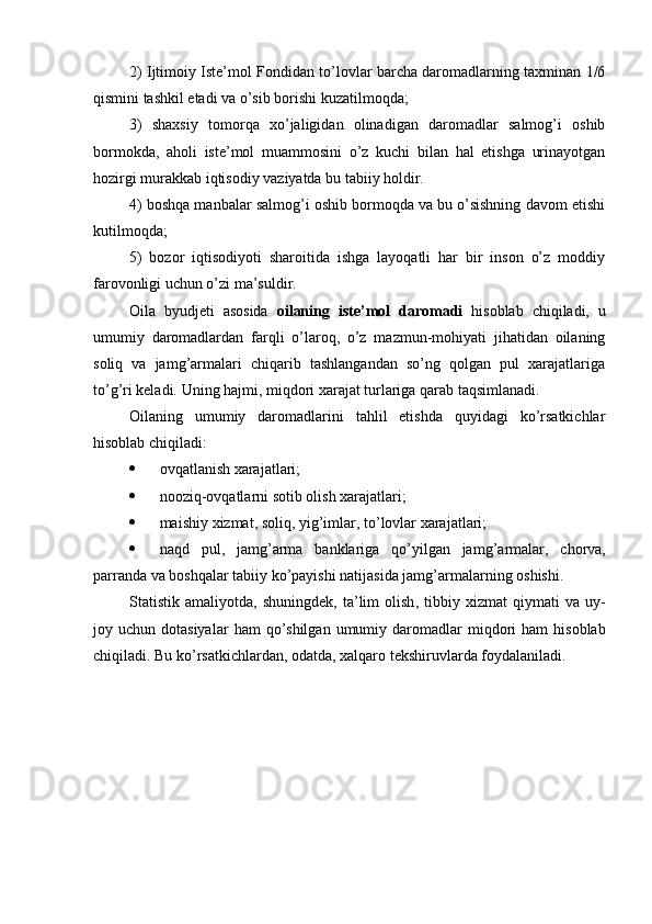2) Ijtimoiy Iste’mol Fondidan to’lovlar barcha daromadlarning taxminan 1/6
qismini tashkil etadi va o’sib borishi kuzatilmoqda;
3)   shaxsiy   tomorqa   xo’jaligidan   olinadigan   daromadlar   salmog’i   oshib
bormokda,   aholi   iste’mol   muammosini   o’z   kuchi   bilan   hal   etishga   urinayotgan
hozirgi murakkab iqtisodiy vaziyatda bu tabiiy holdir.
4) boshqa manbalar salmog’i oshib bormoqda va bu o’sishning davom etishi
kutilmoqda;
5)   bozor   iqtisodiyoti   sharoitida   ishga   layoqatli   har   bir   inson   o’z   moddiy
farovonligi uchun o’zi ma’suldir.
Oila   byudjeti   asosida   oilaning   iste’mol   daromadi   hisoblab   chiqiladi,   u
umumiy   daromadlardan   farqli   o’laroq,   o’z   mazmun-mohiyati   jihatidan   oilaning
soliq   va   jamg’armalari   chiqarib   tashlangandan   so’ng   qolgan   pul   xarajatlariga
to’g’ri keladi. Uning hajmi, miqdori xarajat turlariga qarab taqsimlanadi.
Oilaning   umumiy   daromadlarini   tahlil   etishda   quyidagi   ko’rsatkichlar
hisoblab chiqiladi:
 ovqatlanish xarajatlari;
 nooziq - ovqatlarni   sotib   olish   xarajatlari ;
 maishiy   xizmat ,  soliq ,  yig ’ imlar ,  to ’ lovlar   xarajatlari ;
 naqd   pul ,   jamg ’ arma   banklariga   qo ’ yilgan   jamg ’ armalar ,   chorva ,
parranda   va   boshqalar   tabiiy   ko ’ payishi   natijasida   jamg ’ armalarning   oshishi .
Statistik   amaliyotda ,   shuningdek ,   ta ’ lim   olish ,   tibbiy   xizmat   qiymati   va   uy -
joy   uchun   dotasiyalar   ham   qo ’ shilgan   umumiy   daromadlar   miqdori   ham   hisoblab
chiqiladi .  Bu   ko ’ rsatkichlardan ,  odatda ,  xalqaro   tekshiruvlarda   foydalaniladi . 