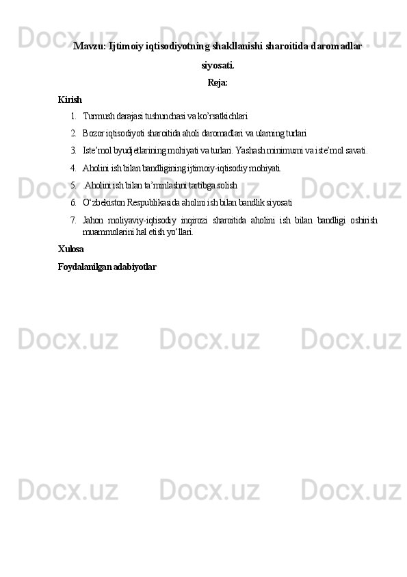 Mavzu: Ijtimoiy iqtisodiyotning shakllanishi sharoitida daromadlar
siyosati.
Reja:
Kirish
1. Turmush darajasi tushunchasi va ko’rsatkichlari  
2. Bozor iqtisodiyoti sharoitida aholi daromadlari va ularning turlari
3. Iste’mol byudjetlarining mohiyati va turlari. Yashash minimumi va iste’mol savati .
4. Aholini ish bilan bandligining ijtimoiy-iqtisodiy mohiyati.
5. .Aholini ish bilan ta’minlashni tartibga solish
6. O‘zbekiston Respublikasida aholini ish bilan bandlik siyosati
7. Jahon   moliyaviy-iqtisodiy   inqirozi   sharoitida   aholini   ish   bilan   bandligi   oshirish
muammolarini hal etish yo‘llari.
Xulosa
Foydalanilgan adabiyotlar 