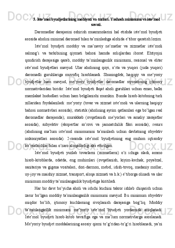 3.  Iste ’ mol   byudjetlarining   mohiyati   va   turlari .  Yashash minimumi va iste’mol
savati .
Daromadlar   darajasini   oshirish   muammolarini   hal   etishda   iste’mol   byudjeti
asosida aholini minimal daromad bilan ta’minlashga alohida e’tibor qaratish lozim.
Iste’mol   byudjeti   moddiy   va   ma’naviy   ne’matlar   va   xizmatlar   iste’moli
salmog’i   va   tarkibining   qiymati   bahosi   hamda   soliqlardan   iborat.   Ehtiyojni
qondirish   darajasiga   qarab,   moddiy   ta’minlanganlik   minimumi,   rasional   va   elitar
iste’mol   byudjetlari   mavjud.   Ular   aholining   quyi,   o’rta   va   yuqori   (juda   yuqori)
daromadli   guruhlariga   muvofiq   hisoblanadi.   Shuningdek,   haqiqiy   va   me’yoriy
byudjetlar   ham   mavjud,   me’yoriy   byudjetlar   daromadlar   siyosatining   ijtimoiy
normativlaridan   biridir.   Iste’mol   byudjeti   faqat   aholi   guruhlari   uchun   emas,   balki
mamlakat hududlari uchun ham belgilanishi mumkin. Bunda hisob-kitobning turli
xillaridan   foydalaniladi:   me’yoriy   (tovar   va   xizmat   iste’moli   va   ularning   haqiqiy
bahosi normativlari asosida); statistik (aholining ayrim qatlamlari ega bo’lgan real
daromadlar   darajasida);   murakkab   (ovqatlanish   me’yorlari   va   amaliy   xarajatlar
asosida);   subyektiv   (ekspertlar   so’rovi   va   jamoatchilik   fikri   asosida);   resurs
(aholining   ma’lum   iste’mol   minimumini   ta’minlash   uchun   davlatning   obyektiv
imkoniyatlari   asosida).   2-rasmda   iste’mol   byudjetining   eng   muhim   iqtisodiy
ko’rsatkichlar bilan o’zaro aloqadorligi aks ettirilgan.
Iste’mol   byudjeti   yuzlab   tovarlarni   (xizmatlarni)   o’z   ichiga   oladi,   ammo
hisob-kitoblarda,   odatda,   eng   muhimlari   (ovqatlanish,   kiyim-kechak,   poyabzal,
sanitariya   va  gigena   vositalari,   dori-darmon,   mebel,   idish-tovoq,   madaniy   mollar,
uy-joy va maishiy xizmat, transport, aloqa xizmati va h.k.) e’tiborga olinadi va ular
minimum moddiy ta’minlanganlik byudjetiga kiritiladi.
Har   bir  davr   bo’yicha   aholi   va  ishchi  kuchini  takror   ishlab  chiqarish  uchun
zarur   bo’lgan   moddiy   ta’minlanganlik   minimumi   mavjud.   Bu   minimum   obyektiv
miqdor   bo’lib,   ijtimoiy   kuchlarning   rivojlanish   darajasiga   bog’liq.   Moddiy
ta’minlanganlik   minimumi   me’yoriy   iste’mol   byudjeti   yordamida   aniqlanadi.
Iste’mol   byudjeti   hisob-kitob   tavsifiga   ega   va   ma’lum   normativlarga   asoslanadi.
Me’yoriy byudjet moddalarining asosiy qismi to’g’ridan-to’g’ri hisoblanadi, ya’ni 