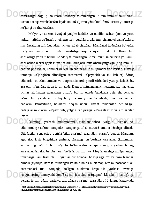 resurslarga   bog’liq   bo’lmasa,   moddiy   ta’minlanganlik   minimumini   ta’minlash
uchun boshqa manbalardan foydalaniladi (ijtimoiy iste’mol fondi, shaxsiy tomorqa
xo’jaligi va shu kabilar).
Me’yoriy   iste’mol   byudjeti   yolg’iz   kishilar   va   oilalilar   uchun   (son   va   yosh
tarkibi turlicha bo’lgan), aholining turli guruhlari, oilaning ishlamaydigan a’zolari,
mamlakatning turli hududlari uchun ishlab chiqiladi. Mamlakat hududlari bo’yicha
me’yoriy   byudjetlar   turmush   qiymatidagi   farqni   aniqlash,   hudud   koeffisiyentini
asoslashga yordam beradi. Moddiy ta’minlanganlik minimumiga erishish yo’llarini
asoslashda ularni qoplash manbalarini aniqlash katta ahamiyatga ega (eng kam ish
haqi va pensiyalar, nominal va real ish haqini oshirish, ijtimoiy transfertlar, shaxsiy
tomorqa   xo’jaligidan   olinadigan   daromadni   ko’paytirish   va   shu   kabilar).   Biroq
oilalarda   ish   bilan   bandlar   va   boqimandalarning   turli   nisbatlari   yuzaga   keladi,   bu
esa   oila   ta’minlanishiga   ta’sir   etadi.   Kam   ta’minlanganlik   muammosini   hal   etish
uchun   ish   haqini   muntazam   oshirib   borish,   oilada   bandlikni   oshirish,   pensiya
ta’minotini   yaxshilash,   soliq   bo’yicha   imtiyozlar   belgilash,   tovar   va   xizmat
haqlarini   kamaytirish,   bolalarni   boqish   uchun   davlat   tomonidan   beriladigan
nafaqalar mikdorini ko’paytirish, yolg’iz qariyalarga ko’maklashish va shu kabilar
lozim.
Oilaning   yashash   minimumini   shakllantirishda   yolg’iz   kishilar   va
oilalilarning   iste’mol   xarajatlari   darajasiga   ta’sir   etuvchi   omillar   hisobga   olinadi.
Oiladagilar   soni   oshib   borishi   bilan   iste’mol   xarajatlari   pasayib   boradi.   Masalan,
agar   ikki   kishi   birgalikda   yashasa,   ularning   jon   boshiga   xarajatlari   (kommunal
xizmatning   ba’zi   turlari   bo’yicha   to’lovlardan   tashqari)   yolg’iz   yashovchining
xarajatlaridan ikki barobar kam bo’ladi. Bu uzoq vaqt foydalanishga mo’ljallangan
tovarlarga   ham   taalluqli.   Buyumlar   bir   boladan   boshqasiga   o’tishi   ham   hisobga
olinadi (ayniqsa, kam ta’minlangan va ko’p bolali oilalarda). Shu munosabat bilan
daromadlari   turli   darajada   bo’lgan   oilalarda   birgalikda   yashash   evaznga
xarajatlarning   kamayishi   koeffisiyenti   hisoblab   chiqilgan 7
.   Masalan,     balog’atga
yetgan   to’rtta   odam   yashaydigan   oilada   iste’mol   xarajatlari   10   foizga   kamayadi,
7
 O‘zbekiston Respublikasi Prezidentining Farmoni. Iqtisodiyot real sektori korxonalarining moliyaviy barqarorligini yanada 
oshirish chora-tadbirlari to‘g‘risida. 2008 yil 18 noyabr,  PF-4053- son 