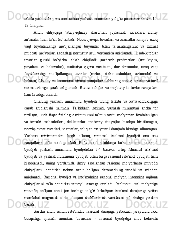 oilada yashovchi pensioner uchun yashash minimumi yolg’iz pensionernikidan 10-
15 foiz past.
Aholi   ehtiyojiga   tabiiy-iqlimiy   sharoitlar,   joylashish   xarakteri,   milliy
an’analar ham  ta’sir  ko’rsatadi. Nooziq-ovqat tovarlari va xizmatlar xarajati uzoq
vaqt   foydalanishga   mo’ljallangan   buyumlar   bilan   ta’minlanganlik   va   xizmat
muddati me’yorlari asosidagi  normativ usul  yordamida aniqlanadi. Hisob-kitoblar
tovarlar   guruhi   bo’yicha   ishlab   chiqiladi:   garderob   predmetlari   (ust   kiyim,
poyabzal   va   hokazolar),   sanitariya-gigena   vositalari,   dori-darmonlar,   uzoq   vaqt
foydalanishga   mo’ljallangan   tovarlar   (mebel,   elektr   asboblari,   avtomobil   va
hokazo).   Uy-joy va kommunal xizmat xarajatlari ushbu regiondagi narxlar va tarif
normativlariga   qarab   belgilanadi.   Bunda   soliqlar   va   majburiy   to’lovlar   xarajatlari
ham hisobga olinadi.
Oilaning   yashash   minimumi   byudjeti   uning   tarkibi   va   katta-kichikligiga
qarab   aniqlanishi   mumkin.   Ta’kidlash   lozimki,   yashash   minimumi   ancha   tor
tuzilgan,  unda  faqat   fiziologik  minimumni   ta’minlovchi  me’yordan  foydalanilgan
va   tamaki   mahsulotlari,   delikateslar,   madaniy   ehtiyojlar   hisobga   kiritilmagan,
nooziq-ovqat tovarlari, xizmatlar, soliqlar esa yetarli darajada hisobga olinmagan.
Yashash   minimumidan   farqli   o’laroq,   minimal   iste’mol   byudjeti   ana   shu
xarajatlarni   to’la   hisobga   oladi.   Ba’zi   hisob-kitoblarga   ko’ra,   minimal   iste’mol
byudjeti   yashash   minimumi   byudjetidan   3-4   baravar   ortiq.   Minimal   iste’mol
byudjeti va yashash minimumi byudjeti bilan birga rasional iste’mol byudjeti ham
hisoblanadi,   uning   yordamida   ilmiy   asoslangan   rasional   me’yorlarga   muvofiq
ehtiyojlarni   qondirish   uchun   zarur   bo’lgan   daromadning   tarkibi   va   miqdori
aniqlanadi.   Rasional   byudjet   va   iste’molning   rasional   me’yori   insonning   oqilona
ehtiyojlarini   to’la   qondirish   tamoyili   asosiga   quriladi.   Iste’molni   real   me’yoriga
muvofiq   bo’lgan   aholi   jon   boshiga   to’g’ri   keladigan   iste’mol   darajasiga   yetish
mamlakat   miqyosida   o’rta   tabaqani   shakllantirish   vazifasini   hal   etishga   yordam
beradi.
Barcha   aholi   uchun   iste’molni   rasional   darajaga   yetkazish   jarayonini   ikki
bosqichga   ajratish   mumkin:   birinchisi   -   rasional   byudjetga   mos   keluvchi 