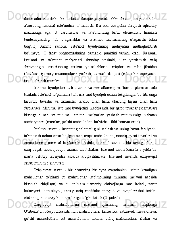 daromadni   va   iste’molni   o’rtacha   darajasiga   yetish;   ikkinchisi   -   jamiyat   har   bir
a’zosining   rasional   iste’molini   ta’minlash.   Bu   ikki   bosqichni   farqlash   iqtisodiy
mazmunga   ega.   U   daromadlar   va   iste’molning   ba’zi   elementlari   harakati
tendensiyasidagi   tub   o’zgarishlar   va   iste’mol   tuzilmasining   o’zgarishi   bilan
bog’liq.   Ammo   rasional   iste’mol   byudjetining   mohiyatini   mutlaqlashtirib
bo’lmaydi.   U   faqat   prognozlashning   dastlabki   punktini   tashkil   etadi.   Rasional
iste’mol   va   ta’minot   me’yorlari   shunday   vositaki,   ular   yordamida   xalq
farovonligini   oshirishning   ustivor   yo’nalishlarini   miqdor   va   sifat   jihatdan
ifodalash;  ijtimoiy muammolarni  yechish,  turmush  darajasi  (sifati)  konsepsiyasini
ishlab chiqish mumkin.
Iste’mol byudjetlari turli tovarlar va xizmatlarning ma’lum to’plami asosida
tuziladi. Iste’mol to’plamlari turli iste’mol byudjeti uchun belgilangan bo’lib, unga
kiruvchi   tovarlar   va   xizmatlar   tarkibi   bilan   ham,   ularning   hajmi   bilan   ham
farqlanadi.   Minimal   iste’mol   byudjetini   hisoblashda   bir   qator   tovarlar   (xizmatlar)
hisobga   olinadi   va   minimal   iste’mol   me’yorlari   yashash   minimumiga   nisbatan
ancha yuqori (masalan, go’sht mahsulotlari bo’yicha - ikki baravar ortiq).
Iste’mol   savati   -   insonning   salomatligini   saqlash   va   uning   hayot-faoliyatini
ta’minlash uchun zarur bo’lgan oziq-ovqat mahsulotlari, nooziq-ovqat tovarlari va
xizmatlarning   minimal   to’plamidir.   Aslida,   iste’mol   savati   uchta   savatga   iborat:
oziq-ovqat,   nooziq-ovqat,   xizmat   savatchalari.   Iste’mol   savati   kamida   5   yilda   bir
marta   uslubiy   tavsiyalar   asosida   aniqlashtiriladi.   Iste’mol   savatida   oziq-ovqat
savati muhim o’rin tutadi.
Oziq-ovqat   savati   -   bir   odamning   bir   oyda   ovqatlanishi   uchun   ketadigan
mahsulotlar   to’plami   (u   mahsulotlar   iste’molining   minimal   me’yori   asosida
hisoblab   chiqilgan)   va   bu   to’plam   jismoniy   ehtiyojlarga   mos   keladi,   zarur
kaloriyani   ta’minlaydi,   asosiy   oziq   moddalar   mavjud   va   ovqatlanishni   tashkil
etishning an’anaviy ko’nikmalariga to’g’ri keladi (2.-jadval). 
Oziq-ovqat   mahsulotlarini   iste’mol   qilishning   minimal   miqdoriga
O’zbekiston   Respublikasida   non   mahsulotlari,   kartoshka,   sabzavot,   meva-cheva,
go’sht   mahsulotlari,   sut   mahsulotlari,   tuxum,   baliq   mahsulotlari,   shakar   va 