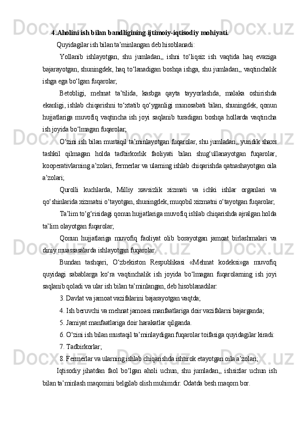 4.Aholini ish bilan bandligining ijtimoiy-iqtisodiy mohiyati.
Quyidagilar ish bilan ta’minlangan deb hisoblanadi:
Y ollanib   ishlayotgan,   shu   jumladan,,   ishni   to‘liqsiz   ish   vaqtida   haq   evaziga
bajarayotgan, shuningdek, haq to‘lanadigan boshqa ishga, shu jumladan,, vaqtinchalik
ishga ega bo‘lgan fuqarolar;
B etobligi,   mehnat   ta’tilida,   kasbga   qayta   tayyorlashda,   malaka   oshirishda
ekanligi, ishlab chiqarishni to‘xtatib qo‘yganligi munosabati bilan, shuningdek, qonun
hujjatlariga muvofiq vaqtincha ish  joyi  saqlanib  turadigan boshqa  hollarda vaqtincha
ish joyida bo‘lmagan fuqarolar;
O ‘zini ish bilan mustaqil ta’minlayotgan fuqarolar, shu jumladan,, yuridik shaxs
tashkil   qilmagan   holda   tadbirkorlik   faoliyati   bilan   shug‘ullanayotgan   fuqarolar,
kooperativlarning a’zolari, fermerlar va ularning ishlab chiqarishda qatnashayotgan oila
a’zolari;
Qurolli   kuchlarda,   Milliy   xavsizlik   xizmati   va   ichki   ishlar   organlari   va
qo‘shinlarida xizmatni o‘tayotgan, shuningdek, muqobil xizmatni o‘tayotgan fuqarolar;
T a’lim to‘g‘risidagi qonun hujjatlariga muvofiq ishlab chiqarishda ajralgan holda
ta’lim olayotgan fuqarolar;
Q onun   hujjatlariga   muvofiq   faoliyat   olib   borayotgan   jamoat   birlashmalari   va
diniy muassasalarda ishlayotgan fuqarolar.
Bundan   tashqari,   O‘zbekiston   Respublikasi   «Mehnat   kodeksi»ga   muvofiq
quyidagi   sabablarga   ko‘ra   vaqtinchalik   ish   joyida   bo‘lmagan   fuqarolarning   ish   joyi
saqlanib qoladi va ular ish bilan ta’minlangan, deb hisoblanadilar:
3.  D avlat va jamoat vazifalarini bajarayotgan vaqtda;
4.  I sh beruvchi va mehnat jamoasi manfaatlariga doir vazifalarni bajarganda;
5.  J amiyat manfaatlariga doir harakatlar qilganda.
6.  O‘zini ish bilan mustaqil ta’minlaydigan fuqarolar toifasiga quyidagilar kiradi:
7.  T adbirkorlar;
8.  F ermerlar va ularning ishlab chiqarishda ishtirok etayotgan oila a’zolari;
Iqtisodiy   jihatdan   faol   bo‘lgan   aholi   uchun,   shu   jumladan,,   ishsizlar   uchun   ish
bilan ta’minlash maqomini belgilab olish muhimdir. Odatda besh maqom bor. 