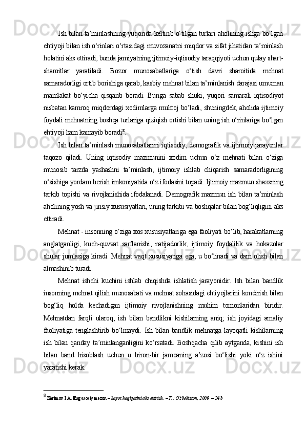 Ish bilan ta’minlashning yuqorida keltirib o‘tilgan turlari aholining ishga bo‘lgan
ehtiyoji bilan ish o‘rinlari o‘rtasidagi muvozanatni miqdor va sifat jihatidan ta’minlash
holatini aks ettiradi, bunda jamiyatning ijtimoiy-iqtisodiy taraqqiyoti uchun qulay shart-
sharoitlar   yaratiladi.   Bozor   munosabatlariga   o‘tish   davri   sharoitida   mehnat
samaradorligi ortib borishiga qarab, kasbiy mehnat bilan ta’minlanish darajasi umuman
mamlakat   bo‘yicha   qisqarib   boradi.   Bunga   sabab   shuki,   yuqori   samarali   iqtisodiyot
nisbatan kamroq miqdordagi xodimlarga muhtoj bo‘ladi, shuningdek, aholida ijtimoiy
foydali mehnatning boshqa turlariga qiziqish ortishi bilan uning ish o‘rinlariga bo‘lgan
ehtiyoji ham kamayib boradi 8
.
Ish bilan ta’minlash munosabatlarini iqtisodiy, demografik va ijtimoiy jarayonlar
taqozo   qiladi.   Uning   iqtisodiy   mazmunini   xodim   uchun   o‘z   mehnati   bilan   o‘ziga
munosib   tarzda   yashashni   ta’minlash,   ijtimoiy   ishlab   chiqarish   samaradorligining
o‘sishiga yordam berish imkoniyatida o‘z ifodasini topadi. Ijtimoiy mazmun shaxsning
tarkib topishi va rivojlanishida ifodalanadi. Demografik mazmun ish bilan ta’minlash
aholining yosh va jinsiy xususiyatlari, uning tarkibi va boshqalar bilan bog‘liqligini aks
ettiradi.
Mehnat - insonning o‘ziga xos xususiyatlariga ega faoliyati bo‘lib, harakatlarning
anglatganligi,   kuch-quvvat   sarflanishi,   natijadorlik,   ijtimoiy   foydalilik   va   hokazolar
shular jumlasiga kiradi. Mehnat vaqt xususiyatiga ega, u bo‘linadi va dam olish bilan
almashinib turadi.
Mehnat   ishchi   kuchini   ishlab   chiqishda   ishlatish   jarayonidir.   Ish   bilan   bandlik
insonning mehnat qilish munosabati va mehnat sohasidagi ehtiyojlarini kondirish bilan
bog‘liq   holda   kechadigan   ijtimoiy   rivojlanishning   muhim   tomonlaridan   biridir.
Mehnatdan   farqli   ularoq,   ish   bilan   bandlikni   kishilarning   aniq;   ish   joyidagi   amaliy
faoliyatiga   tenglashtirib  bo‘lmaydi.  Ish  bilan  bandlik  mehnatga  layoqatli  kishilarning
ish bilan qanday  ta’minlanganligini  ko‘rsatadi.  Boshqacha  qilib aytganda, kishini  ish
bilan   band   hisoblash   uchun   u   biron-bir   jamoaning   a’zosi   bo‘lishi   yoki   o‘z   ishini
yaratishi kerak.
8
  Karimov I.A. Eng asosiy mezon  – hayot haqiqatini aks ettirish.  –  T.: O‘zbekiston, 2009. – 24 b 